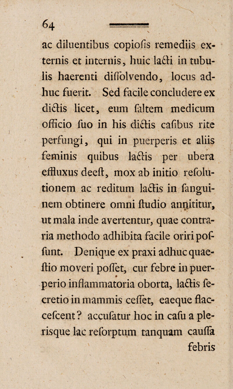 \ ac diluentibus copiofis remediis ex¬ ternis et internis, huic lafti in tubu¬ lis haerenti diflblvendo, locus ad¬ huc fuerit. Sed facile concludere ex di£l:is licet, eum (altem medicum officio fuo in his didis cafibus rite perfungi, qui in puerperis et aliis > feminis quibus ladis per ubera effluxus deeft, mox ab initio refolu- tionem ac reditum ladis in fangui- nem obtinere omni Audio anqititur, ii*' ^ ^ I ut mala inde avertentur, quae contra¬ ria methodo adhibita facile oriri pof r funt. Denique ex praxi adhuc quae- ftio moveri poflet, cur febre in puer- 0 perio inflammatoria oborta, ladis fe- cretio in mammis cefTet, eaeque flac- cefeent ? accufatur hoc in cafu a ple- risque lac reforptum tanquam cauda febris