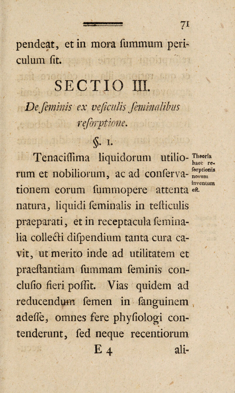 pendeat, et in mora fummum peri¬ culum fit. .. ♦ SECTIO III. De feminis' ex vefimlis femitmlihis reforptione. §• 1- Tenacifiima liquidorum utilio- 1 haec re- rum et nobiliorum, ac ad confen-a- , ' inventum tionem eorum lummopere attenta ««• natura, liquidi feminalis in tefticulis praeparati, et in receptacula femina¬ lia collecti difpendium tanta cura ca¬ vit, ut merito inde ad utilitatem et praeftantiam fummam feminis con- clufio fieri poffit. Vias quidem ad reducendum femen in fanguinem, adefle, omnes fere phyfiologi con- * ; tenderunt, fed neque recentiorum E 4 ali-