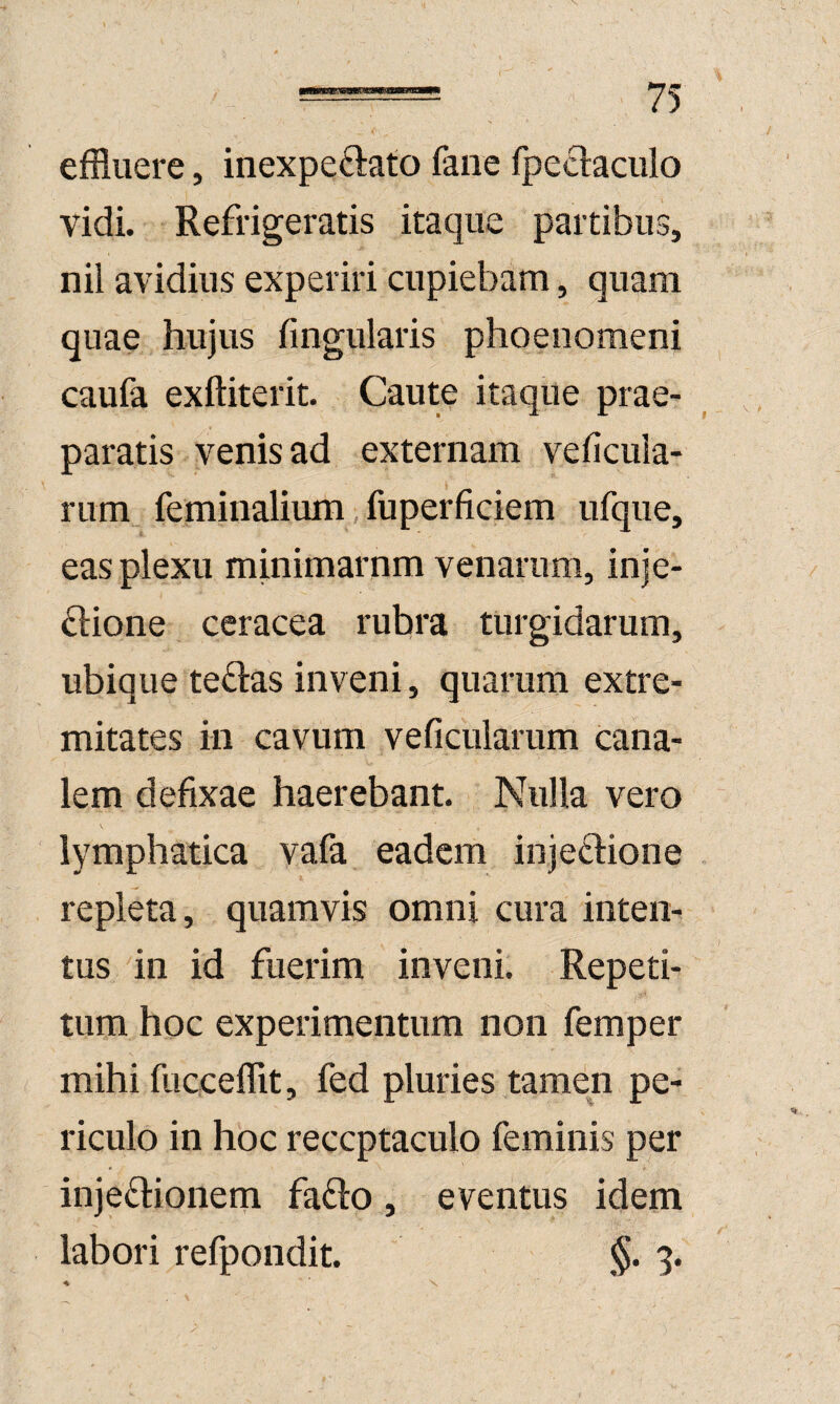 effluere, inexpeftato faiie fpeclaciilo vidi. Refrigeratis itaque partibus, nil avidius experiri cupiebam, quam quae hujus fingularis phoeiiomeni caufa exftiterit. Caute itaque prae¬ paratis venis ad externam veficuia- rum feminalium, fuperficiem nfque, eas plexu minimarnm venarum, inje- ^lione ceracea rubra turgidarum, ubique te^las inveni, quarum extre¬ mitates in cavum veficularum cana¬ lem defixae haerebant. Nulla vero V lymphatica vafa eadem injeclione repleta, quamvis omni cura inten¬ tus in id fuerim inveni. Repeti¬ tum hoc experimentum non femper mihi fucceffit, fed pluries tamen pe¬ riculo in hoc receptaculo feminis per injectionem faCto, eventus idem