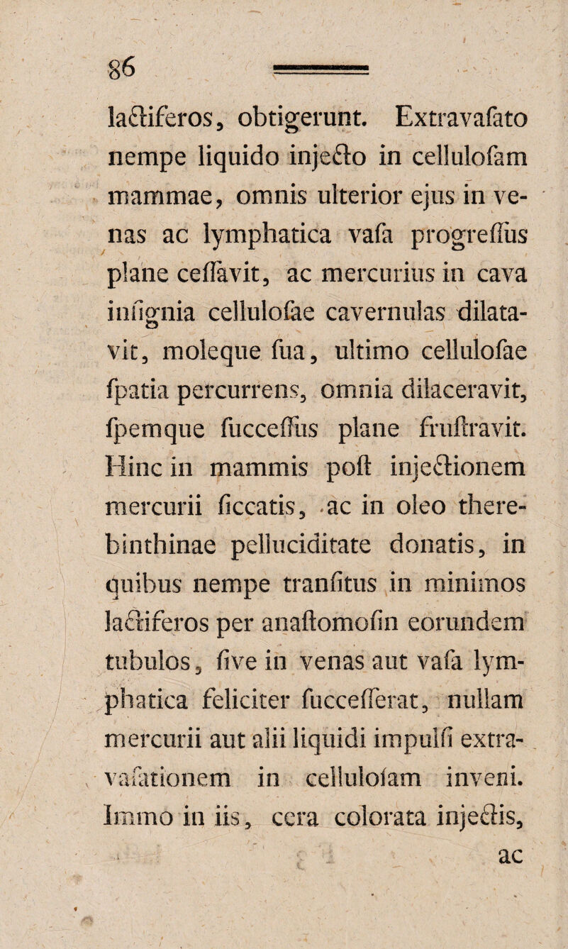 ladiferos, obtigerunt. Extravafato nempe liquido injefto in cellulofam mammae, omnis ulterior ejus in ve¬ nas ac lymphatica vafa progrefliis plane ceflavit, ac mercurius in cava iiifignia cellulofae cavernulas dilata¬ vit, moleque fua, ultimo cellulofae fpatia percurrens, omnia dilaceravit, fpemque fuccelTiis plane fruftravit. Hinc in mammis poft injectionem mercurii liceatis, ac in oleo there- binthinae pelluciditate donatis, in quibus nempe tranfitus in minimos laCliferos per anaftomofin eorundem tubulos, five in venas aut vafa lym¬ phatica feliciter fuccefferat, nullam mercurii aut alii liquidi impuifi extra-, vafationem in cellulofam inveni. Immo in iis, cera colorata injeCtis, ac