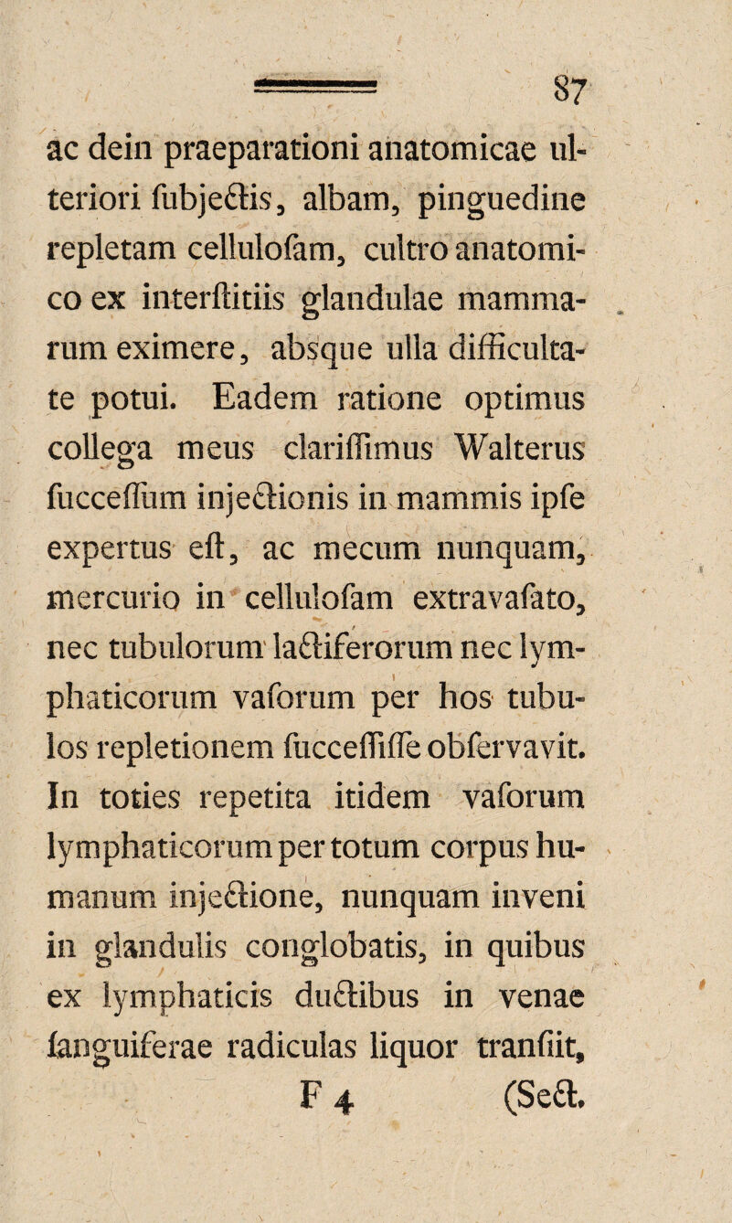 ac dein praeparationi anatomicae ul¬ teriori fiibje^lis, albam, pinguedine repletam cellulofam, cultro anatomi¬ co ex interftitiis glandulae mamma¬ rum eximere, absque ulla difficulta¬ te potui. Eadem ratione optimus collega meus clariffimus Walterus fucceflum inje£l:ionis in mammis ipfe expertus eft, ac mecum nunquam, mercurio in cellulofam extravafato, / _ nec tubulorum' laftiferorum nec lym- 1 phaticorum vaforum per hos tubu¬ los repletionem fuccelTiire obfervavit. In toties repetita itidem vaforum lymphaticorum per totum corpus hu¬ manum injedlione, nunquam inveni in glandulis conglobatis, in quibus ex lymphaticis duftibus in venae (anguiferae radiculas liquor tranfiit, F 4 (Sefl.