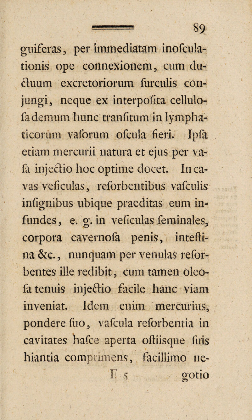 gniferas , per immediatam inofcula- tionis ope connexionem, cum du¬ ctuum excretoriorum furculis con¬ jungi, neque ex interpofita cellulo-* fa demum hunc tranfitum in lympha¬ ticorum vaforum ofcula fieri. Ipfa etiam mercurii natura et ejus per va- fa injectio hoc optime docet. Inca¬ vas veficulas, reforbentibus vafculis infignibus ubique praeditas eum in¬ fundes , e. g. in veficulas feminales, corpora cavernofa penis, intefti- na &;c., nunquam per venulas refor- bentes ille redibit, cum tamen Oleo- fa tenuis injectio facile hanc viam inveniat. Idem enim mercurius, pondere fiio, vafcula reforbentia in cavitates liafce aperta oftiisque fuis hiantia comprimens, facillimo ne- F s gotio )