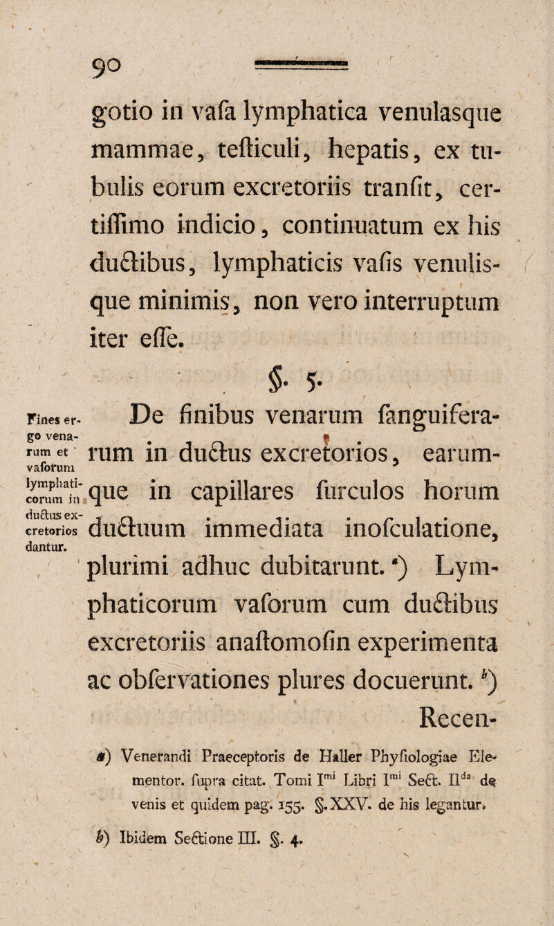 r 90 gotio in vafa lymphatica venulasqiie mammae, tefticuli, hepatis, ex tii- bulis eorum excretoriis tranfit, cer- tiffimo indicio, continuatum ex his du6libus, lymphaticis vafis venulis¬ que minimis, non vero interruptum iter elTe. §• 5* Fines er- ,De finibus venarum fanguifera- go vena- , -i f rumet rum iii duclus excretorios, earum- vafofuni !fom^k,’,que in capillares furculos horum cludus ex- , ^ . -. • 1 • cretorios uiiciiiiiiTi immediata inoicurationej dantur. plurimi,adhuc dubitarunt.') Lym¬ phaticorum vaforum cum dudibiis excretoriis anaftomofin experimenta ac obfervationes plures docuerunt. Recen- &) Venerandi Praeceptoris de Haller Phyfiologiae Ele- mentor. fapra citat. Tomi Libri I'* Seft. 11*^“ de venis et quidem pag. 155. §,XXV. de his legantur» h) Ibidem Seftione III. §.4. 1