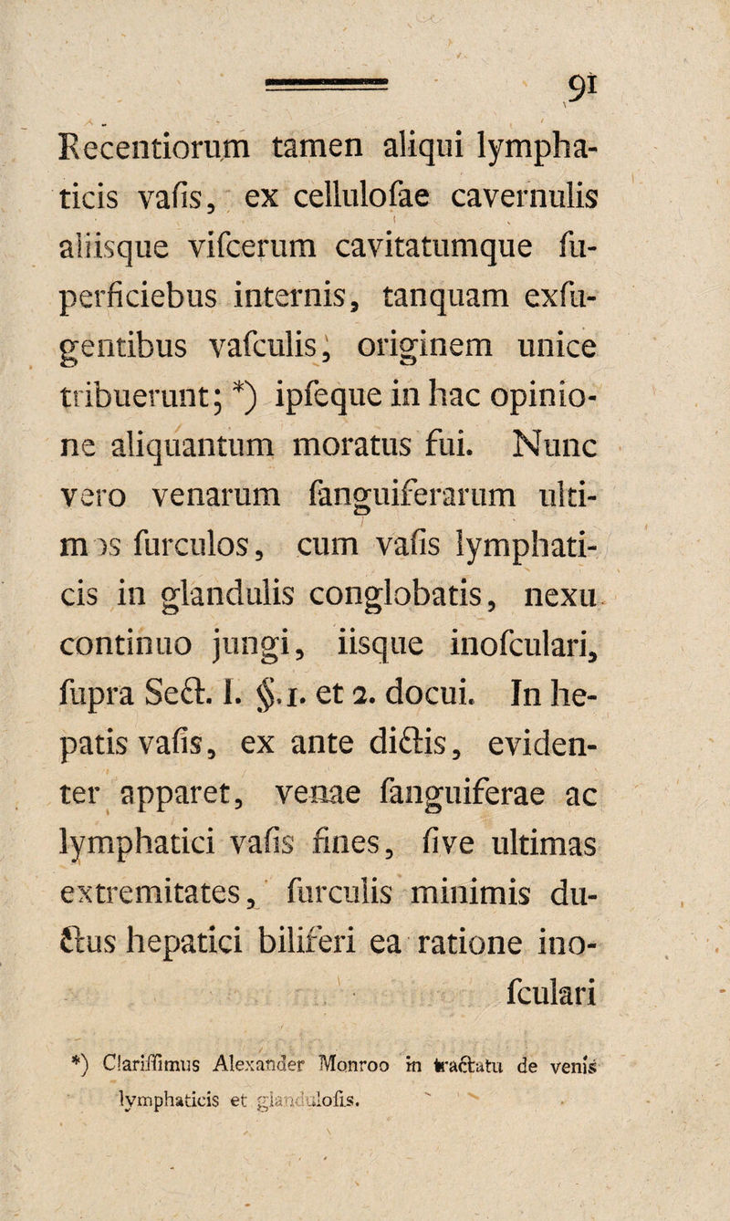 '• '-'O = 9i t Eecentiorum tamen aliqui lympha¬ ticis vafis, ; ex cellulofae cavernulis ( aliisque vifcerum cavitatumque fii- perficiebus internis, tanquam exfu- gentibus vafculis, originem unice tribuerunt; *) ipfeque in hac opinio¬ ne aliquantum moratus fui. Nunc vero venarum fanguiferarum ulti- mis furculos, cum vafis lymphati¬ cis in glandulis conglobatis, nexu, continuo jungi, iisque inofculari, fupra Se£i:. 1. §.i. et a. docui. In he¬ patis vafis, ex ante diftis, eviden¬ ter apparet, venae faiiguiferae ac lymphatici vafis fines, fi ve ultimas extremitates, furculis minimis du- ftus hepatici biliferi ea ratione ino¬ fculari Clariffimus Alexander Monroo tn kaftatu de venis lymphaticis et glandulofis.