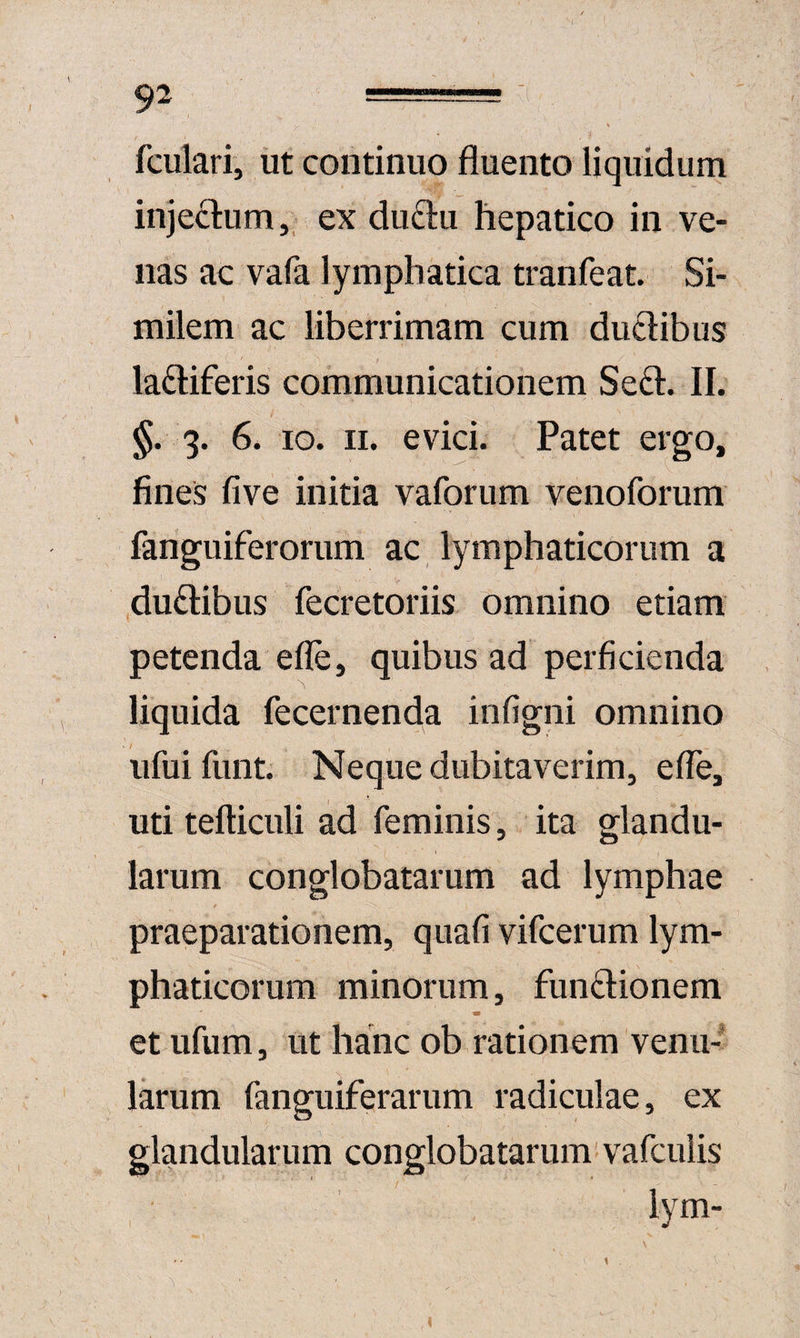 fculari, ut continuo fluento liquidum injectum,, ex du61:u hepatico in ve¬ nas ac vafa lymphatica tranfeat. Si¬ milem ac liberrimam cum ductibus lactiferis communicationem SeCt. II. §. 3. 6. IO. II. evici. Patet ergo, fines five initia vaforum venoforum fanguiferorum ac lymphaticorum a duCtibus fecretoriis omnino etiam petenda efle, quibus ad perficienda liquida fecernenda infigni omnino ufui funt. Neque dubitaverim, efle, uti tefticuli ad feminis, ita glandu¬ larum conglobatarum ad lymphae praeparationem, quafi vifcerum lym¬ phaticorum minorum, funCtionem et ufum, ut hanc ob rationem venu¬ larum fanguiferarum radiculae, ex glandularum conglobatarum' vafciilis lym-