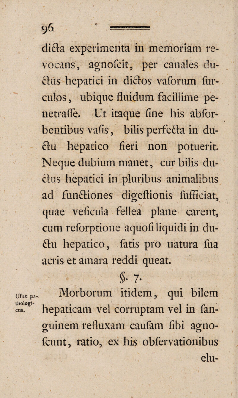 di£la experimenta in memoriam re¬ vocans, agnofcit, per canales du- cl:us hepatici in diftos vaforum fiir- culos, ubique fluidum facillime pe- netrafle. Ut itaque fine his abfor- bentibus vafis, bilis perfefta in du- 6lu hepatico fieri non potuerit. Neque dubium manet, cur bilis du- ftiis hepatici in pluribus animalibus, ad functiones digeftionis fufficiat, quae veficula fellea plane carent, cum reforptione aquofi liquidi in du- Cdu hepatico, fatis pro natura fua acris et amara reddi queat. §' 7- urus pa. Morborum itidem, qui bilem tiiologi-' - • - 1 • ' cus. hepaticam vel corruptam vel in lan- guinem refluxam caufam fibi agno- fcunt, ratio, ex his obfervationibus elu- t I