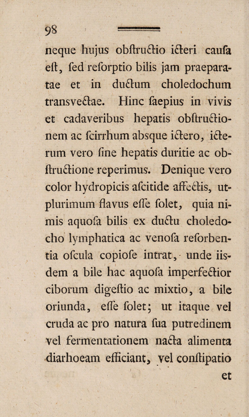 neque hujus obftruftio ifteri caufa eft, fed reforptio bilis jam praepara¬ tae et in dudum choledochum transvectae. Hinc faepius in vivis et cadaveribus hepatis obftruCtio- nem ac fcirrhum absque iCtero, iCle- rum vero fine hepatis duritie ac ob- ftruClione reperimus. Denique vero color hydropicis afcitide afFeCHs, ut- plurimum flavus efle folet, quia ni¬ mis aquofa bilis ex duClu choledo¬ cho lymphatica ac venola reforben- tia ofcula copiofe intrat, unde iis¬ dem a bile hac aquofa imperfeCtior ciborum digeftio ac mixtio, a bile oriunda, efle folet; ut itaque vel cruda ac pro natura fua putredinem vel fermentationem naCta alimenta diarhoeam efficiant > Vel conftipatio et t