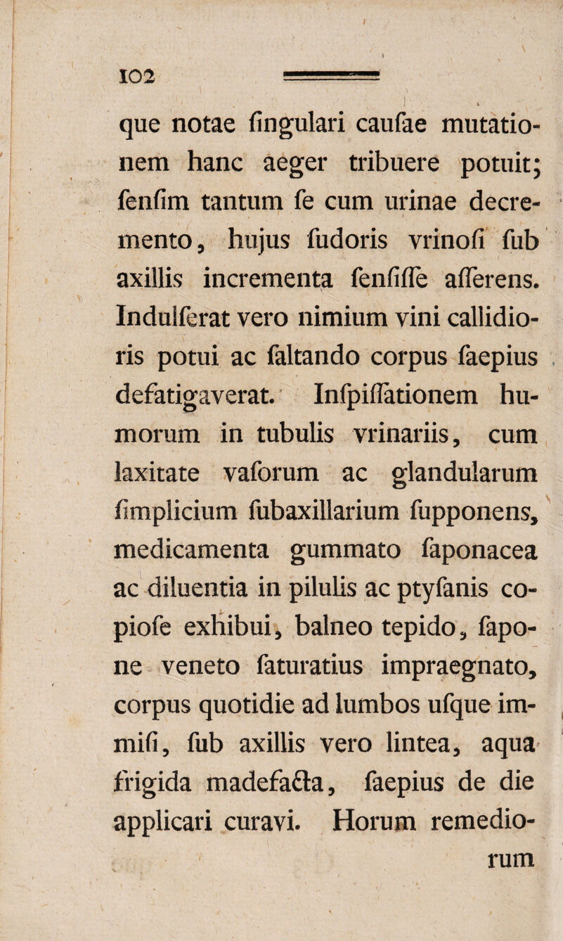 102 ■-— ) ' i que notae fingulari caulae mutatio¬ nem hanc aeger tribuere potuit; ' fenfim tantum fe cum urinae decre¬ mento, hujus fudoris vrinofi fub axillis incrementa fenfifle aflerens. Indulferat vero nimium vini callidio¬ ris potui ac faltando corpus faepius defatigaverat. Infpiflationem hu¬ morum in tubulis vrinariis, cum laxitate vaforum ac glandularum fimplicium fubaxillarium fupponens,' medicamenta gummato faponacea ac diluentia in pilulis ac ptyfanis co- piofe exhibui, balneo tepido, fapo- ne-veneto faturatius impraegnato, corpus quotidie ad lumbos ufque im- mifi, fub axillis vero lintea, aqua frigida madefadla, faepius de die applicari curavi. Horum remedio¬ rum