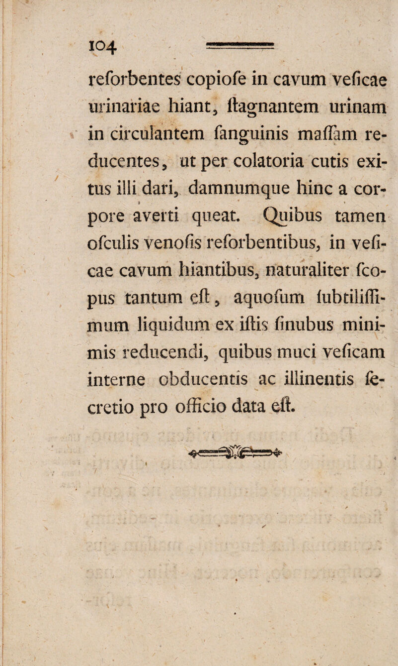 reforbentes copiofe in cavum veficae urinariae hiant, ftagnantem urinam in circulantem fanguinis malFam re¬ ducentes, ut per colatoria cutis exi¬ tus illi dari, damnumque hinc a cor- pore averti queat. Quibus tameri ofculis venofis reforbentibus, in vefi¬ cae cavum hiantibus, naturaliter fco- pus tantum eft, aquofum iubtiliffi- mum liquidum ex iftis finubus mini¬ mis reducendi, quibus muci veficam interne obducentis ac illinentis fe- cretio pro officio data ell. K / •• ✓ ' - /