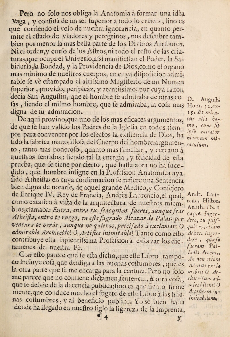 Pero no folo nos obliga la Anatomía á formar una idea Vaga, y confuía de un ser fuperior á todo lo criado , uno es que corriendo el velo de nueíka ignorancia, en quanto per¬ mite el diado de viadores y peregrinos , nos deícubre tam-< bien por menor la mas bella parte de los Divinos Atributos. Niel orden,y curio dé 'os Aílros,ni todo el reílo de las cria¬ turas,q;ue ocupa el Univerío,afsi manifieftan el Poder, la Sa-r biduriana Bondad, y la Providencia de Dios,como el organo mas mínimo de nueidros cuerpos, en cuya difpoficion admi¬ rable fe ve cilampa do el altifsimo Magiílerio de un Numen fuperior , próvido, perípicáz, y atentiísimoj por cuya razón decía San kuguftin, que el hombre fe admiraba de otras co- o, Anmiíl; fas , Tiendo el mifmo hombre, que fe admiraba, la cofa mas Hotn. 3 z.ex¬ digna de fu admiración., \$*Et mira- De aquí provino,que uno de los mas eficaces argumentos, tur alla h°- de que fe han valido ios Padres de la Iglefia en todos tiein- cum {** pos para convencer por los decios la exiítencia de Dios, ha er mlYai0T fido la fabrica maravillofa del Cuerpo del hombre.-argumen- Zculum. m' to , tanto mas poderofo, quanto mas familiar, y cercano á nueílros fentidos 5 íiendo tal la energía , y felicidad de ella prueba, que fe tiene por cierto , que halla aora no ha íuce- dido, que hombre infigne en la Profdsion Anatómica aya fido Atheifta; en cuya confirmación fe refiere una Sentencia bien digna de notarle, de aquel grande Medico,y Confejero de Enrique IV. Rey de Francia, Andrés Laurencio,el qual, Ra¬ coma extático á villa de la arquitectura de iludiros miem- rcnc* bros,clamaba: Entra, entra tu feas quien fueres, aunque feas Atheifi adentra te ruego, en efte fagrado Alcázar de Palas; per dere, tu^iif- ventura Uveras, aunque no quieras,precifado dexclamar. 0 qui'esjtiam admirable Arch¡teólo\ 0 Artífice inimitable\ Tanto como ello Atbee* logre* contribuye ella Tapientiísima Profeísion á esforzar los dic- d re > iu*J* tautenes de nueítra Fe. facram Tal- Can ello parece que fe efta dicho,que eñe Libro tampo- co Incluye cofa;que defdiga a las buenas coftumbres , que es ,„t,¡tu, exc¡4 la otra parte que fe me encarga para ia Centura. Pero no folo m.b'ax 0 Ar- tne parece que no contiene d íctr ni e n, (e n t e n c i a, n. otra cofa, chiteFfuvi ai- que fe defvie de la decencia publicajQno es que fiemo firme wrdtUml 0 mente,que conduce mucho el fugeto de elle Libroá las bus- '«* ms coftumbres, y al beneficio publico. Yo sé bien ha la mitabdem'- donde ha llegado en nueftro figlo la ligereza de la imprenta,