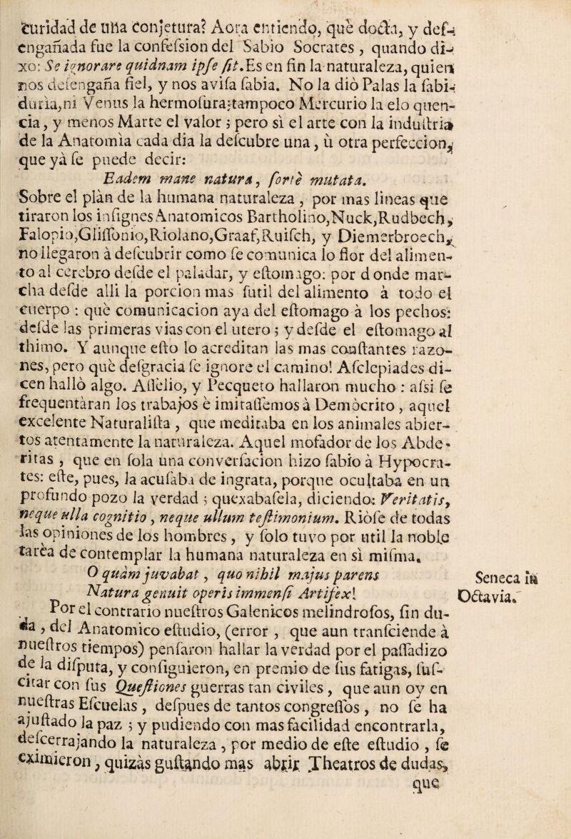 Puridad de uña conjetura? Acra entiendo, que do£ta, y def-: engañada fue la confefsion del Sabio Sócrates , quando diy xo; Se ignorare quidnam ipfe fit.Es en fin la naturaleza, quieté nos deíengaña fiel, y nos avifa labia. No la dio Palas la fabi-: duna,ni Venus la hennofuraf tampoco Mercurio la elo queri¬ da , y menos Marte el valor 5 pero si el arte con la induftri» de la Anatomía cada dia la defcubre una, ü otra perfeccior^ queyáfe puede decir: Eadem mane natura, forte mutata. Sobre el plan de la humana naturaleza , por mas lineas que tiraron ios infignes Anatómicos Bartholino,Nuck,Ruábech.,’ FalQpic)7GliíTünio,Riolano,Graaf,Ruifch, y Diemerbroech,. no llegaron á defeubtir como fe comunica lo flor del alimen¬ to al cerebro defde el paladar, y eftomago; por d onde mar¬ cha defde allí la porción mas fútil del alimento á todo el cuerpo : que comunicación aya del eftomago á los pechos: deíde las primeras viascon el útero $ y defde el eftomago al thimo. Y aunque efto lo acreditan las mas candantes razo¬ nes, pero que defgracia fe ignore el camino! Afclcpiades di¬ cen halló algo. Aílelio, y Pecqueto hallaron mucho : aísi fe frequentáran los trabajos e imitaftemosá Demócrito , aquel excelente Naturalifta , que meditaba en los animales abier¬ tos atentamente la naturaleza. Aquel mofador de los Abde* ritas , que en fola una converlacion hizo fabio á Hypocra- tes: efte, pues, la aculaba de ingrata, porque ocultaba en un profundo pozo la verdad 5 quexabafela, diciendo: Verltatisy ftequeulla cognitio , ñeque ullum tefiimonium. Riófe de todas las opiniones de los hombres , y folo tuvo por útil la noble tarea de contemplar la humana naturaleza en si mifma* O qudm juvabat, quonihil majus parens Natura genuit operisimmenfi Artife x\ Por el contrario nueftros Galénicos melindrofos, fin du- «ia , del Anatómico eftudio, (error, que aun tranfeiende á mieftrqs tiempos) penfaron hallar la verdad por el paftadizo de la diíputa, y configuieron, en premio de fus fatigas, fuf- citar con fus Quefiiones guerras tan civiles , que aun oy en fiueftras Efcuelas , defpues de tantos congrefibs , no fe ha ajuftadoja paz ; y pudiendo con mas facilidad encontrarla, deícerrajando la naturaleza , por medio de efte eftudio , fe eximieron; quizás guiando mas abi.it Jheatros de dudas, que Seneca m O&avia»