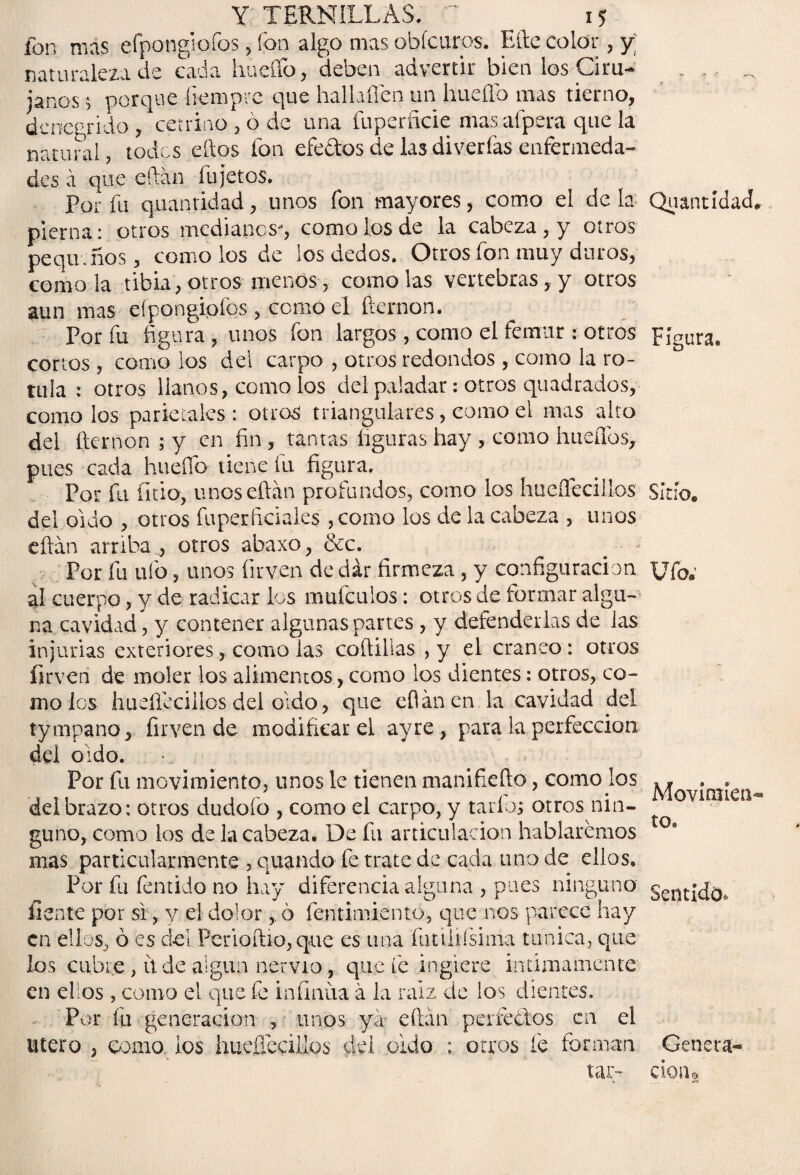 fon mas efpongiofos, fon algo mas obícuros. Eftc color, y; naturaleza de cada hueflb, deben advertir bien los Cira- _ r ... janes > porque íiempre que halhffen un hueílb mas tierno, denegrido, cetrino , ó de una fuperficie mas afpera que la natural, todos eftos fon efectos de las diverfas enfermeda¬ des á que eftán fu jetos. Por fu quantidad, unos fon mayores, como el de la QuantídacL pierna: otros medianos, como los de la cabeza, y otros pequeños, como los de los dedos. Otros fon muy duros, como la tibia, otrosmenos, como las vertebras, y otros aun mas efpongipfqs, como el fternon. Por fu figura, unos fon largos, como el fémur: otros Figura, cortos , como los del carpo , otros redondos , como la ro¬ tula : otros llanos, como los del paladar: otros quadrados, como los parietales : otros triangulares, como el mas alto del fternon ; y en fin , tantas figuras hay , como huellos, pues cada hueflb tiene fu figura. Por fu litio, unos eftán profundos, como los hueíleciilos sitio, del oído , otros Cuper Aciales ,como los de la cabeza , unos eftán arriba^ otros abaxo, &c. Por fu ufo, unos {irv.en de dar firmeza, y configuración Ufo; al cuerpo, y de radicar los mufeuios: otros de formar algu¬ na cavidad, y contener algunas partes , y defenderlas de las injurias exteriores, como las coíhlias , y el cráneo : otros íirveri de moler los alimentos, como los dientes: otros, co¬ mo ios hueíleciilos del oído, que eftán en la cavidad del tympano, firven de modificar el ayre, para la perfección del oido. Por fu movimiento, unos le tienen manifiefto, como los ^ovjQ1¡eílj del brazo: otros dudofo , como el carpo, y taríbs otros nin- gimo, como los de la cabeza. De fu articulación hablaremos mas particularmente' 5 quando fe trate de cada uno de ellos. Por fu fentido no hay diferencia alguna , pues ninguno cent¡j0, líente por si,, y el dolor,. 6 fentimiento, que nos parece hay en ellos, ó es del Pcrioftio, que es una fimlifsiina túnica, que los cubre, itde algún nervio, que fe ingiere intimamente en ellos , como el que fe infinita á la raíz de los dientes. Por fu generación , unos ya eftán perfectos en el Utero , oomo ios hueíleciilos del oido ; otros fe forman Genera- lar- cioiio