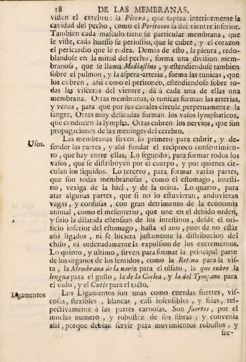 ?9 DE LAS MEMBRANAS, . - vüien d cerebro: ia Pleura, que tapiza interiormente la cavidad dei pecho , como el Peritoneo ia del vientre inferior. También cada mafeulo tiene fu particular membrana , que le viftc, cada huello íu perioltio, que le cubre, y el corazón el pericardio que le rodea. Demás de efto ^ la pleura , redo¬ blándole en la mitad del pecho , forma una diviíion mem- branofa , que fe llama Mediajlino , y eftendiendoíe también fobre el pulmón , y la afpera-arteria , forma las túnicas , que los cubren , afsi como el peritoneo, eftendiendoíe fobre to¬ das la<; viíceras del vientre, da á cada una de ellas una membrana. Otras membranas, ó túnicas forman las arterias, y venas , para que por fus canales circule perpetuamente la íangre. Otras muy delicadas forman los vaíos lymphaticos, que conducen lalympha. Otras cubren los nervios, que fon propagaciones de las meninges del cerebro. c Las membranas íirven. lo primero para cubrir, y de- V os. fencjer jas partes , y afsi fundar el reciproco confentimien- to , que hay entre ellas. Lo íegundo , para formar todos los vaíos , que fe diftribuyen por el cuerpo , y por quienes cir¬ culan los líquidos. Lo tercero , para formar varias partes, que fon todas membranofas , como el eftomago, intefti- no, vexiga de la hiel , y de la orina. Lo quarto, para atar algunas partes, que fi no lo eftuvieran, anduvieran vagas, y confuías , con gran detrimento de la economía animal , como el mefenterio , que une en el debido orden, .* y fnio la dilatada eítenfion de los inteftinos , defde el ori¬ ficio inferior del eftomago , hafta el ano , pues de no cftár afsi ligados , ni fe hiciera juftamente ia diftribucion del chilo, ni ordenadamente la expulfionde los excrementos. Lo quinto , y ultimo , íirven para formar la principal parte de los órganos de los fentidos , como la Retina parala vií- ta , la Membrana de la nariz para el olfato , la que cubre la lengua para el güilo , la de la Cóclea , y la del Tympano para el oido , y el Cutis para el ta&o. Lteamentos Les Ligamentos ion unas como cuerdas fuertes, vif- cofas, flexibles , blancas , cafi infenfiblcs , y frías, reí- peftivamente á las partes carnoías. Son fuertes , por el mucho numero , y robuftez de fus fibras j y convenia aísi, porque debían íervir para movimientos robuftos, y ike-
