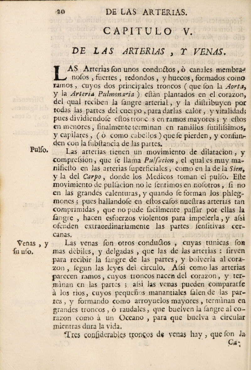 Pulfo. Venas , y fu ufo. CAPITULO V. f • , . . • V * DE LAS ARTERIAS y T VENAS. LAS Arterias fon unos conde ¿tos, ó canales mernbra-? nofos , fuertes , redondos , y huecos, formados como ramos , cuyos dos principales troncos ( que fon la Aortay y la Arteria Pulmonaria ) eftán plantados en el corazón, del qual reciben la fangre arterial, y la diíhibuyen por todas las partes del cuerpo , para darlas calor, y vitalidad^ pues dividiendofe ellos troncos en ramos mayores 5 y ellos en menores, finalmente terminan en ramillos futiliísimos, y capilares, ( o como cabellos) que fe pierden, y confun?- den con la fubítancia de las partes. Las arterias tienen un movimiento de dilatación , y compreísion , que fe llama Puffacion , el qual es muy ma- nifiello en las arterias fuperficiales , como en la de la Sien, y la del Car y o, donde los Médicos toman el pullo. Elle movimiento de pulfacion no le fentimos en nofotros, íi no en las grandes calenturas, y quando fe forman los phleg- mones 5 pues hallandofe en ellos cafos nueftras arterias tan comprimidas, que no pude fácilmente paífar por ellas la langre , hacen esfuerzos violentos para impelerla, y aísi ofenden extraordinariamente las partes íeníkivas cer¬ canas. Las venas fon otros conductos , cuyas túnicas fon mas débiles, y delgadas , que las de las arterias : íirven para recibir la fangre de las partes, y bolverla al cora¬ zón , íegun las leyes del circulo. Afsi como las arterias parecen ramos, cuyos troncos nacen del corazón, y ter¬ minan en las partes 5 aísi las venas pueden compararle á los rios, cuyos pequeños manantiales íalen de las par¬ res , y formando como arroyuelos mayores, terminan en grandes troncos , ó raudales, que baelven la fangre al co¬ razón como á un Océano , para que buelva a circular mientras dura la vida. íTres CQ.ofiderables tronaos de venas hay , que fon Ja* Cam * i