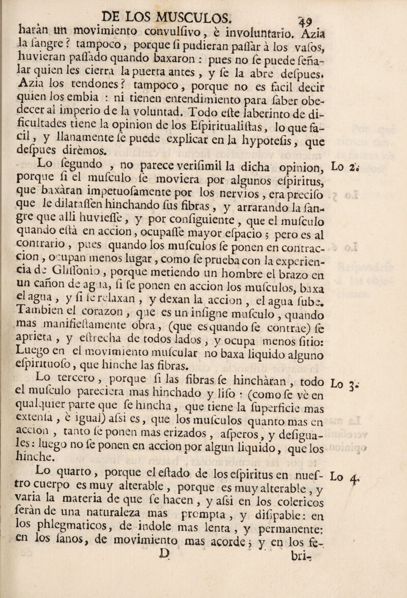 harán un movimiento conyulfivo, é involuntario. Azia la í'angre ? tampoco, porque íi pudieran pallar á los vafos, huvieran paíládo quando baxaron : pues no fe puede feña- lar quien les cierra la puerta antes , y íc la abre deípuesi Azia los tendones? tampoco, porque no es fácil decir quien los embia : ni tienen entendimiento para íaber obe¬ decer al imperio de la voluntad. Todo eñe laberinto de di- t ■ _ . la opinión de los Efpiritualiftas, lo que fa- cil, y llanamente fe puede explicar en la hypoteíis, que deípues diremos. ^ Lo fegundo , no parece verifimil la dicha opinión, Lo porque íi el mufculo fe moviera por algunos eípiritus, que baxaran impetuoíamente por los nervios, era preciío que le dilataííen hinchando fus fibras, y arrarando la ían-» gre que alli huvieífe, y por coníiguiente , que el mufculo quando eitá en acción, ocupaííe mayor eípacio $ pero es ai contrallo , pues quando los mufeuios íe ponen en contrac¬ ción , ocupan menos lugar , como fe prueba con la experien¬ cia de^Ghífonio , porque metiendo un hombre ei brazo en un canon de ag ra, íi fe ponen en acción los mufeuios, baxa elagua, y fi íe relaxan , y dexan la acción, elaguafube. También el corazón , que es un iníigne mufculo , quando mas manifieíiamente obra, (que esquandoíe contrae) íe apueta , y eltrecha de todos lados , y ocupa menos fitio: Luego en el movimiento muícular no baxa liquido alguno efpintuofo, que hinche las fibras. Lo tercero , porque filas fibras fe hincharan, todo Lo el muículo pareciera mas ninchado y liío ■ (como íc ve en qualquier paLte que fe hincha, que tiene la fuperficie mas extenia , e igual) afsi es, que los mufeuios quanto mas en acción , tanto íe ponen mas erizados , afperos, y defigua- Jfinch-8° n°ÍC POnCa Cn aCCÍ°n P°r algUQ 1Íquido’ que los Lo quarto, porque el eftado de los efpiritus en nuef- Lo 4 tro cueipo es muy alterable, porque es muy alterable , y varia la materia de que fe hacen , y afsi en los coléricos lerande una naturaleza mas prempta , y diílpabie: en los phiegmaticos, de Índole mas lenta , y permanente: en los íanos, de movimiento mas acorde? y en los fe- D bri-