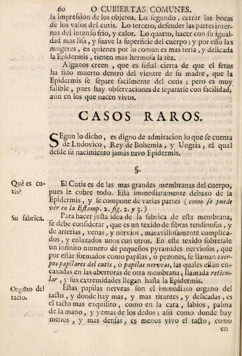 Que es cu* tis? Su fabrica. Organo del tado. 6o m O CUBIERTAS COMUNES. Ja imprefsion de los objetos. Lo fegu ndo, cerrar las bocas de los vaíos del cutis. Lo tercero, defender las partes inter¬ nas del inten fo frió, y calor. Lo quarto, hacer con fu igual¬ dad mas lifa, y fuave la fuperficie del cuerpo 5 y por eílo las mugeres, en quienes por lo común es mas tería , y delicada la Epidermis , tienen mas hermofa la tez. Algunos creen , que es feñal cierta de que el fetus ha lido muerto dentro del vientre de fu madre, que la Epidermis fe fepare fácilmente del cutis ; pero es muy falible , pues hay obfervaciones de fepararfe con facilidad, aun en ios que nacen vivos. CASOS RAROS. SEgun lo dicho, es digno de admiración lo que fe cuenta deLudovico, Rey de Bohemia , y Ungria , el qual defde fu nacimiento jamás tuvo Epidermis. s- El Cutis es de las mas grandes membranas del cuerpo, pues 1c cubre todo. Eftá immediatamente debaxo de la Epidermis, y fe compone de varias partes (como fe puede ver en ¡a Efiamp. 2.fig. 2. y 3. ) Para hacer juila idea de la fabrica de ella membrana, fe debe confiderar, que es un texidode fibras tendinofas , y de arterias , venas, y nervios, maravillofamente complica¬ dos , y enlazados unos con otros. En elle texido fobreíaie un infinito numero de pequeños pyramides nerviofos , que ,por cftár formados como papilas , ó pezones, fe llaman cuer¬ pos papilares del cutis, 6 papilas nérveas, las quales dián en- caxadas en las-aberturas de otra membrana, llamada reticu¬ lar , y íus extremidades llegan hafta la Epidermis. Ellas papilas nérveas fon el i inmediato organo del ta£lo , y donde hay mas, y mas tirantes, y delicadas, es el ta¿lo mas exquifito , como en la cara , labios , palma de la mano, y yemas de los dedos 5 afsi como donde hay menos ; y mas den£ás, e.s menos vivo el tafto, como en