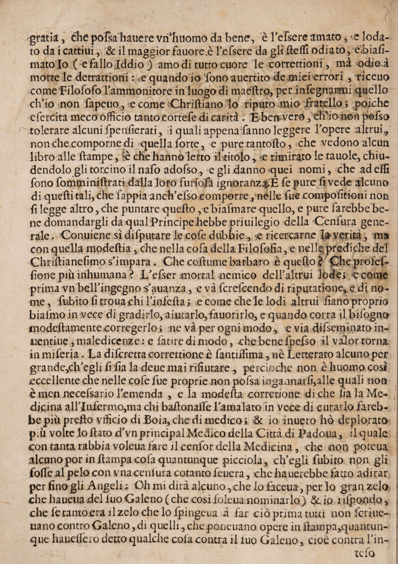 gtatla , che pofsa hauere vri'hnomo Ha bene, è refsereornato, <e loda¬ to da i cattiui, & il maggior fauore.è refsere da gliflelfi odiato, ehiafi- mato lo ( e fa Ilo .Iddio ) amo di tutto cuore le correttioni, mà odio.à morte le detrattioni : ce quando io 'fono auertito de miei errori , riceuo come'Filofofo ^ammonitore in luogo di maèftro, per inlegnarmi quello ch'io inon fapeuo , <e come dhriftiano lo riputo mio fratello ; poiché ciercita meco officio tanto cortefedi carità . !E- ben vero , elf io non polso tolerare alcuni fpetdterati, i quali appenafanno leggere fopere altrui^ non che comporne di quella forte, e pure rantolio, che vedono alcun libro alle ftampe, ?è che hanno lerto il titolo, *;e rimirato le tauole, chi u¬ dendolo gli toteino il nafo adofso, e gli danno quei nomi, che addii fono fotnminiftrati dalla loro furiofà ignoranza.E fe pure fi vede alcuno di quelli tali, che fappia anch'efso comporre, nelle fue .eompolitioni non fi legge altro, che puntare quello , e biafmare quello, e pure farebbebe- ne domandargli da qual Principeliebbe priuilegio della Ceniura gene¬ rale. Contiene si difputare lecolè dubbie^ ie ricercarne la verità, mi con quella modeftia, che nella cola della Filofofia, e nelle/prediche del Chriflianefimo s'impara. Che coftume barbaro e quello } Che profef- fione pm inhumana ? L'efser mortai nemico delFaltrui lòde; e come prima vn belfingegno sdtuanza, e và ferefeendo di riputatione, e dì no¬ me , fubito fi trouachi l'infefta; %e come che le lodi altrui fiano proprio biafmoin vece di gradii*lo, aiutarlo, fauorirlo, e quando corra il bilògno inodelftamenteeorregerlo; ne và per ogni modo, e via difseminato in- iientiue ,malediccnze.: e fatiredi modo, che bene Ipefso il valor torna in mi feria. La difcretta correttioneè lantiifima, nè Letterato alcuno per grande,ch'egli fi fia la deue mai rifiutare , percioche non è huomo cosl eccellente che nelle cofe fue proprie non pofsa iogannarfì,alle quali non è mennecefsario l'emenda , e la modella corretiooe diche fiala Me¬ dicina airinfermo,tm chi baflonalfe ramalato in vece di curarlo fareb¬ be piu pretto vfficio di Boia, che di medico ; & io inuero hò deplorato pm volte lo flato d'vnprincipal Medico della Città di Padoua, il quale con tanta rabbia voleua fare il cenfor della Medicina, che non poteua alcuno por in flampa cofa quantunque spicciola, ch'egli fubito non gli folle al pelo con vnacenlura cotanto Teucra, che hauerebbe fatto adirar per fino gli Angeli ; Oh mi dirà alcuno vche Io faeeua, per lo gran zelo che haueua del 1 uo Galeno ( che così iolcua nominarlo ) & io iiljpondo, che fetantoera ilzelochelo fpingeua à far ciò prima tutti nonfcriue- uano contro Galeno, di quelli, che poneuano opere in flampa,quantun¬ que hauelfero detto qualche cola centra il iuo Galeno, cioè contea Fin¬ te fo