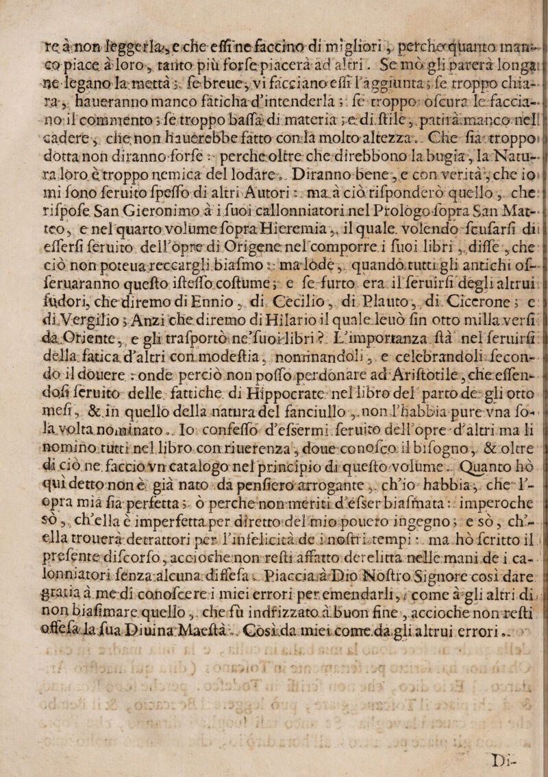 re àmen tóggerla^ e che effi'ne faccino di migliori percHo quanto mam co piace à loro y tanto più forfe piacerà ad altri. Se mò. gli parerà-longa nelbganQ ^fernetta »; febreue,vi fàcdanoeili raggiunta ; fe. troppo chi a- ! ra 3 tatueranno manco fàticha duntenderla ;; fé troppo olcura lefaccia-• no il'commento ; fé troppo baffi di materia redi Itile 5 patirà manco nell | ■ cadére^.. che;non hauerebbefatto contlamolto altezrar Che fia-troppo dòtta non dirannofforfe ^ percheoltre che direbbono la bugìa 5, la Natu¬ ra lóro, e troppo nemica del lodare * Diranno bene,e con verità , che io mi Ione feruito fpeffò di altri A utori : ma à ciò, rifponderò quello , che rifpofe, San Gìeronimo à i fuoi callonniatori nel Prologo lòpra San Mat~ i £COy enei quarto volume fopraHieremia 3, il quale, volendo feufarfi dii! efferfi feruito dell'opre di Origene nelcomporre i frioi libri, dille ,.che i ciò non poteuareccargli bìafmo i: ma lòde 5. quandoautu gli antichi of- feruaranno quello ifteifo coftume ; e fe furto era il feruirfi degli altrui Indori, che diremo di Ennio, di Cécilio, di Plauto,, di Cicerone; e di-Vergilio 1 Anzi che diremo di Hìlario il qualeleuòfin otto mi Ila verii 1 4à:Oiiente,?e gli trai|)ortòrne’fuoilibri ? lémiportanza ita nei feruirfi i della fatica d'altri con,modeftia 5 nominandoli 5 e celebrandoli fecon* x il doucre r onde perciò non pollò perdonare aci Àriftotile3 che efTeii- | dòli fèruìto delle fattiche. di Hippocratc nel libro del parto de gli otto | v-, o « « , « % • f* mefiy &in quello della natura del fanciullo 5. non rhabBia pure vna fi> • n la volta nominato ». Io confeffo d'efsermi feruito dèirópre d'altri ma lì nomino;tutti nel libro con riuerenza 5 doiie conoico il bifogno% & oltre diciò ne.faccio vn catalogo nel princjpio dvquello volume... Quanto ho qui detto non è già nato da penderò arrogante 5,, ch'io habbia , che l'¬ opra mìa fia-perfetta ò- perche-nonineriti:di.:éfser'biaftnata : : imperoche so ch'ella è imperfetta.per diretto del mio penero ingegno ; e sò 5 ch'¬ ella troueràdetrattori per, rinièiiekàfdeimoflfùtempi :. ma ho fcritto il il prefente difeorfo, aceioehenon refi! affatto derelitta nelle mani de i ca- I lonniatorl fenza^'.alcuna: diffefa ^Piacciarà Dio Noftro Signore cosi dare | graxia à me di conofcere i miei errori per emendarli, come à gli altri di ì non biafimare ; quello 5, che-fu indicizzato, àbuon fine , accioche non refti [ fóuinarMaeftà^, Gòskda mieioome,da,gli altrui errori ^