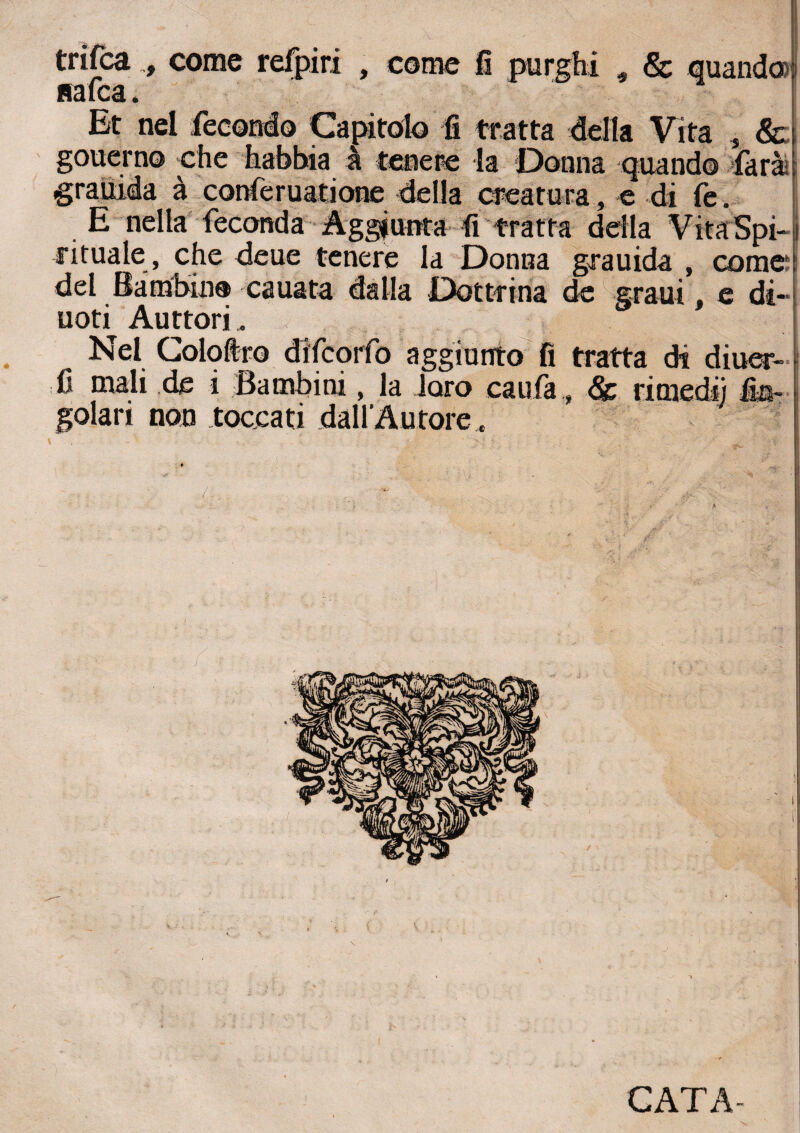nafta. Et nel fecondo Capitolo fi tratta della Vita 5 & gouerno che habbia à tenere la Donna quando farai grauida à conferuatione delia creatura, e di fe. E nella feconda Aggiunta fi tratta della VìtaSpi- rituale , che deue tenere la Donna grauida , come* del Bambino cauata dalla Dottrina de grani, e di¬ noti Auttori. Nel Coloftro diftorfo aggiunto fi tratta di diuer- fi mali de i Bambini, la loro caufa „ & rimedi] fia- golari non toccati dall'Autore . <*> V?') ■ ■■ * 1 * >• ■ ' A . . ■ ■ ' .. t • ;• I ■) CATA-