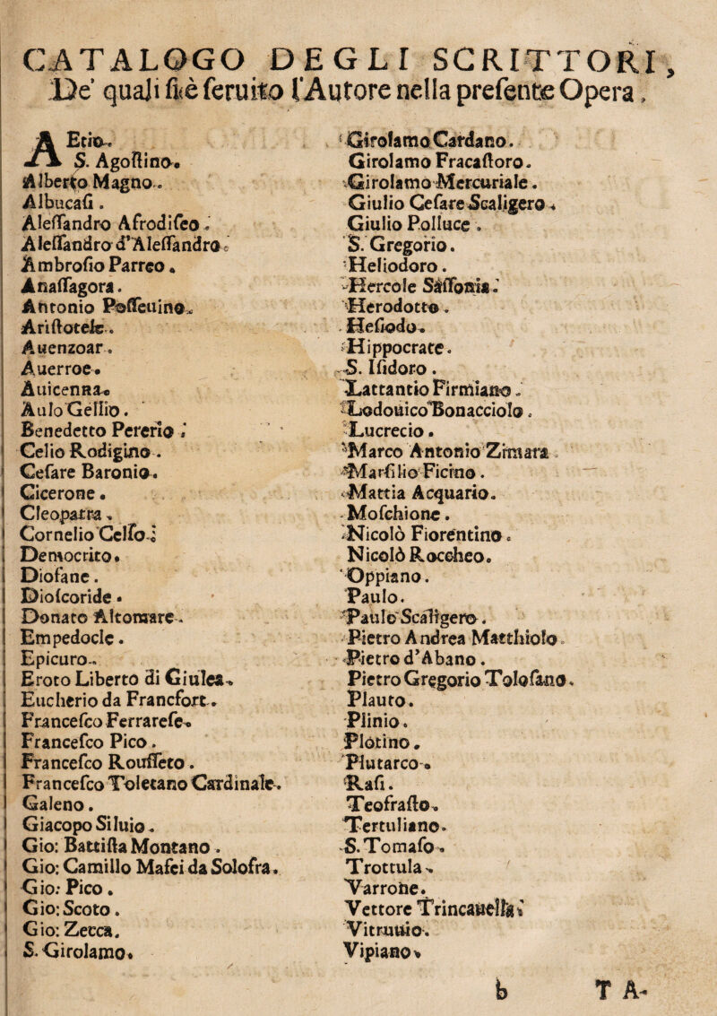 CATALOGO DEGLI SCRITTORI De' quali fi;è feruito l’Autore nella prefente Opera » AEtio^ S. Agoftino* Alberto Magno,, Albucafi. Aleflandro Afrodifeo, AJeflandro d’Aleflandro ò A mbrofio Parreo* Anafiagora. Antonio Poflèuin®* Ariftotefe .. Auenzoar Auerroe. Auicenna-c ÀuIoGellio. Benedetto Pererio Celio Rodigino-. Cefare Baroni® . ( Cicerone « 1 Cleopatra, ) Cornelio Celiai j Democrito# i Diofane. i DioCcoride • ! Donato Altomare - ! Empedocle. [ Epicuro- [ Eroto Liberto di Giuleau 1 Eucherio da Francfort * Francefco Ferrarefe^ Francefco Pico. Francefco Ronfierò. I Francefco ToletanoCardinale. I Galeno. l GiacopoSiluio. > Gio: Battila Montano 1 Gio: Camillo Mafci da Solofra. 1 G io: Pico » 1 Gio; Scoto. * Gio: Zecca. » & Girolamo* Girolamo Cardano. Girolamo Fracaftoro. Girolamo Mercuriale. Giulio Cefare Scaligero * Giulio Polluce v $. Gregorio. 'Heliodoro. Hcreo le SÉffbnia . Herodott®„ Hefiodo. -Hippocrate. S. Ifidoro. Xattantio Firmiamo. ^LodouicoBonaccioIo. Lucrecio. 'Marco Antonio Zrraara. a rfi li o Ficino. Mattia Acquario. Mofchione. ^Nicolò Fiorentino. Nicolò Roceheo. ‘Oppiano. Paulo. Pati I © Scaligero. Pietro Andrea Mattinolo Pietro d’Abano. Pietro Gregorio Tolofano. Plauto. Plinio. Plotino. Plutarco • Rafi. Teofrafto. Tertuliano» S.Tomafo. Trottula*. / Varrone. Vettore Tnncaùellìu Vitruuio. Vipianov T A- / b