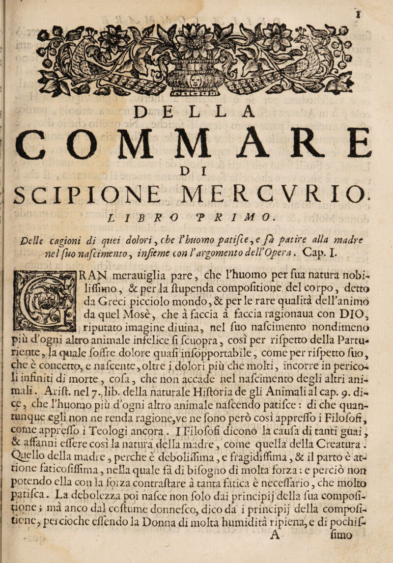 COMM ARE D I SCIPIONE MERCVRIO- LIBRO TR1M0, pelle cagioni dì quei dolori, che l’bicorno patifce^e fa paure alla madre nel fuo nafcimento > infame con l’argomento deli’Opera, Cap. I. RAN merauiglia pare, che rhuomo per Tua natura nobi- liffimo, & per la ftupenda compofitione del corpo, detto da Greci picciolo mondo, & per le rare qualità delibammo da quel Mosè, che à faccia à faccia ragionaua con DIO, riputato imagine diuina, nel fuo nafcimento nondimeno piu d'ogni altro animale infelice fi fcuopra, così per rifpetto della Partu-* riente, la quale foffre dolore quali infòpportabile, come per rifpetto fuo , ; che è concetto, e nafeentc, oltre i dolori piìi che molti, incorre in perieo* i li infiniti di morte , cofa, che non accade nel nafcimento degli altri ani- < mali. Arift. nel 7. lib» della naturale Hiftoria de gli Animali al cap. 9. di^ ; ce, che rhuomo più d ogni altro animale nafcendo patilce : di che quan¬ tunque egli non ne renda ragione,ve ne fono però così apprelfo i Filofofi, ■ come apprelfo i Teologi ancora . I Filofofi dicono la caufa di tanti guai > ■ & affanni elfere così la natura della madre, come quella della Creatura. ] Quello della madre, perche è ’deboliUìma, e fragidi filma, & il parto è at- 1 rione faticofilfima, nella quale fa di bifogno di molta forza : e perciò non | potendo ella con la forza contraffare à tanta fatica è necdfario, che molto | Pafifea. La debolezza poi nafee non folo dai principi)' della fua compofi- 1 tiene ; ma anco dal ccftume donnefeo, dicoda i principi] della compofi- f tiene, percioche effendo la Donna di molta humidità ripiena, e di pochifù A fimo