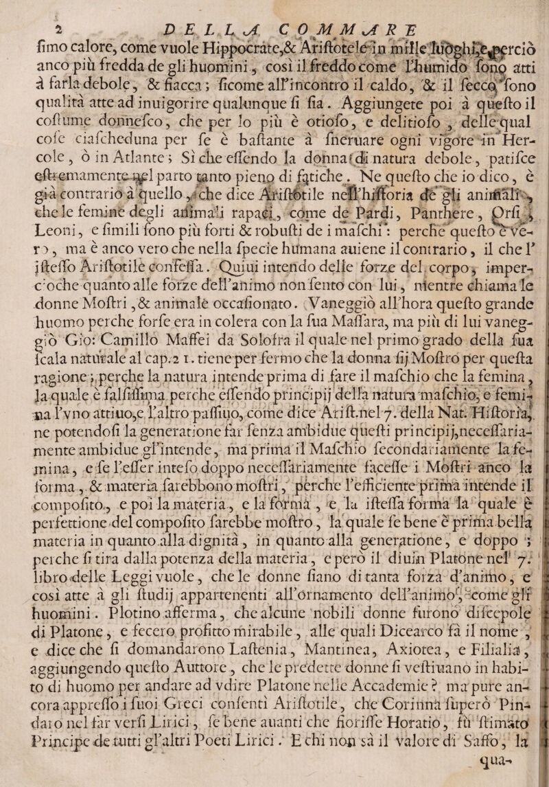 fimo calore, come vuole Hippocrate,& Ariftotéleàn .mille ludghj^^rciò anco più fredda de gli huomini 5 così il fréddo come Yhumido fono atti à farla debole, & fiacca ; ficome alfincontro il caldo, il feccoTono qualità atte ad inuigorire qualunque fi fia . Aggiungete poi à quello il colmine donnefco, che per lo più è otiofo, e delitiofo , delle qual cole ciafcheduna per fe è ballante à fnernare ogni vigore inHer- cole, ò in Atlante; Sì che offendo la donna? di natura debole, patifce e chele demi né degli ariìmau rapaci, còme de Pardi, Panthere, Orli l T • ^ r_•!: <rl_r • I V n • ’ i -r-1 f- - n V... K* Leoni, e limili fono più forti & robufli de i mafchi : perche quello eVe- ro, ma è anco vero che nella fpecie humana auiene il comrario, il che ¥ iftelfo Anftotilé conFeffa. Qmui intendo delle forze del corpo, imper¬ ocché quanto alle forze déffanimo non fento con lui, mentre chiama le donne Mollri ,& animale occafionato. Vaneggiò alfhora quello grande huomo perche forfè era in colera con la fua Malfarà, ma più di lui vaneg¬ giò Gio: Camillo Maffei da Solofra il quale nel primo grado della fua Itala naturale al cap. 2 1. tiene per fermo che la donna fij Moftro per quella ragione ; perche la natura intende prima di fare il mafchio che la femìna, la quale è falfiifima perche éffendo principi j della natura'mafchio, e femi- na fvno attiuo,e.. 11 altro palfiuo, come dice Ali fi.nel 7. della Nat. Hilloria,. ne potendoli la generatonefar lenza ambidue quelli pri ncipi j,neceiFiria- mente ambidue gfintende, maprima il Mafchio fecondariarfiente la fe¬ ndila, eie feffer.intefo doppo neceflàriamente faceffe i Moflri anco la forma , & materia farebbono mollri, pèrche feificiente prima intende il .compolito , e poi la materia, e la forma , e la ifteffa forma la quale è perfettione del compolito farebbe moflro, fa quale le bene è prima bella materia in quanto alla dignità, in quanto alla generatone, e doppo ; perche fi tira dalla potenza della materia, e però il diuin Platone neh 7. libro delle Leggi vuole , che le donne fiano di tanta forza d'animo, e così atte à gli Itiidij appartenenti alf ornamento delfanimoy-come gli huomini. Plotino afferma, che alcune nobili donne furono diltepole di Platone, e fecero profitto mirabile, alle quali Dicearco fa il nome , e dice che fi domandarono Laflenia, Mantinea, Axiotea, e Filiali^, aggiungendo quello Auttore , che le predette donne fi veitiuanò in habi- to di huomo per andare ad vdire Platone nelle Accademie ? ma pure an¬ cora apprelfo i fuoi Greci conienti Ariftotilé, che Cori tìnti lùperò Pin¬ daro nel far verfi Lirici, fe bene alianti che fioriffe Horatio, fu /limato Principe de tutti gf altri Poeti Lirici; E chi non $à il Valore di Saffo, la qua-* ili <