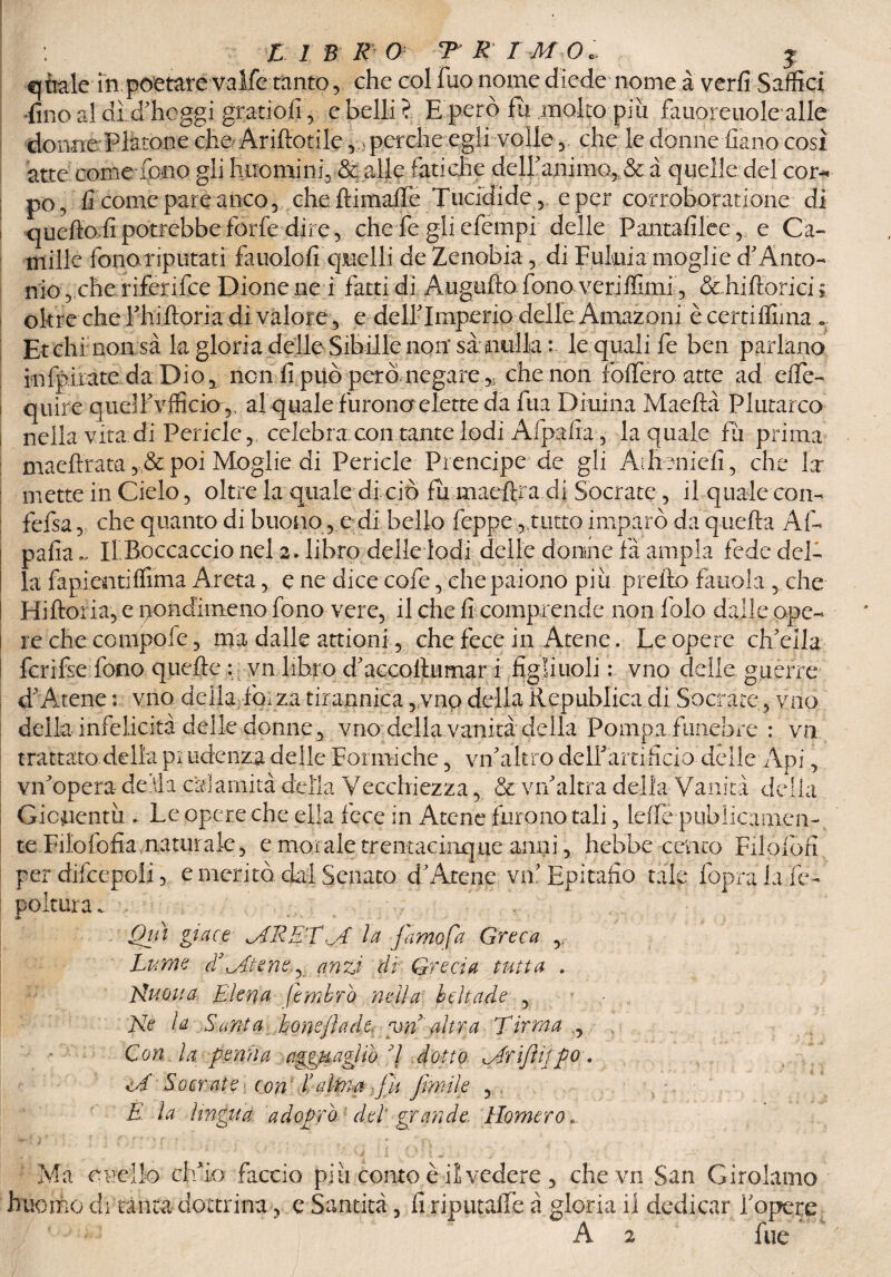 ! : LIBRO TREMO. j quale in poetare valfe tanto , che col fuo nome diede nome à verfi Saffici ■fino al dì d'hoggi gratiofi , e belli? E però fu molto più faiioreuolealle donne Platone che Ariftotile , perche egli volle , che le donne fiano così atte come fono gli huominf &; alle fatiche dell'animo, & à quelle;del cor¬ po, fi come pare anco 5 chettimatte Tucidide , e per corroboratlone di queffofi potrebbe forfè dire, che fe gli efempi delle Pantafilee, e C'a- mille fonoriputati fauolofi quelli de Zenobia, di Eulnia moglie d'Anto¬ nio , che riferifce Dione ne i fatti di Augufio fono veriffimi, & hiftorici ; oltre che Phiftoria di valore, e dell'Imperio delle Amazoni ècertittnna .. Et chi non sà la gloria delle Sibille non* sa: nulla:- lequali fe ben parlano infpirate da Dio, non fi può però negare,. che non fodero atte ad effe- quire quell'vfficio ,, al quale furono elette da fua Diurna Maeftà Plutarco nella vita: di Pericle , celebra.con tante lodi Afpafia, la quale fu prima maeftrata , & poi Moglie di Pericle Prencipe de gli Aiheniefi, che la¬ mette in Cielo, oltre la quale di ciò fu maefìra.di Socrate, il quale co ri- fefsa, che quanto di buono, e di bello feppe,,tutto imparò da quella Af¬ pafia ~ Il.Boccaccio nel 2, libro delle lodi delle donine fa ampia fede del¬ la fapientifrima Areta, e ne dice cofe, che paiono più pretto fauola , che i Hiftoria, e nondimeno fono vere, il che fi comprende non folo dalle opc- i re che conipoie, ma dalle attioni, che fece in Atene. Le opere ch'ella fcrifse fono quelle : vn libro d'accottumar i figliuoli : vno delle guerre d'Arene : vno della,fòrza tirannica, vno della ìlepublica di Socrate, vno della infelicità delle donne, vno della vanità della Pompa funebre : vn trattato della prudenza delle Formiche, vn'altro dettarti fido delle Api, vn'opera de ri a calamità della Vecchiezza, & vn'altra della Vanita della Gioventù .. Le opere che ella fece in Atene furono tali, leffe publicamen- te Filofofìa naturale, e morale trentacinque anni, hebhe cento Filofofi per difcepoii, e meritò dal Senato d'Atene va' Epitafio tale foprà la tte- poltura. Qui giace MRE'TM la Jamo [a Greca ,r Lume disitene, anzi dì Grecia tutta . Nuova Elena femkrò nella beìtade , Ne la Santa honejìade vn' altra Tirrna , Con la penna agguagliò 7 dotto Mrifiifpo, <A Socrate con dalma fu fintile , E- la lingua, ad oprò, del grande Homero» Ma cucilo ch'io faccio più conto è il vedere , che vn San Girolamo huomo di tanta dottrina, e Santità, fi riputaile à gloria il dedicar i'opexe