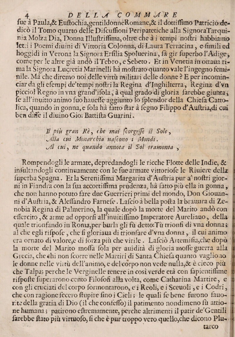 fue à Paula,& Euftochia,gentildonneRomane,& il dotti Almo Patricio de-* dico il Tomo quarto delle Difcuffioni Peripatetiche alla SignoraTarqui- nia Moka Dia, Donna Illuftriflìma,oltre che à i tempi noftri habbiamo letti i Poemi diurni di Vittoria Colonna, di Laura Terracina , e limili ed hoggidì in Verona la SignoraErfilia Speluerina, fà gir fuperboTAdige, come per le altre già andò il Tebro, e Sebeto. Et in Venetia in ottaua ri-* ma la Signora Luqretia Marinelli hà moftrato quanto vale l'ingegno femi-* nìle. Ma che diremo noi delle virtù militari delle donne ? E per incomin¬ ciar da gli efempi de?tempi noftri la Regina d'Inghilterra, Regina d'va picciol Regno in vna grandmitela, à qual grado di gloria farebbe giunta, fe alfi infitto animo fuo haueffe aggiunto lo fplendor della Chiefa Catto-» lica, quando in gonna, e fola hà fatto ftar à fegno Filippo d’Aiùtria^di cui ben difle il diuino Gio: Rattifta Guarini« li più gran Rè, che mai fcorgejjì il Sole Mila cui Monarchia nafeono i Mondi. tAl cui 3 ne quando annota il Sol tramonta , Rompendogli le armate, depredandogli le ricche Flotte delle Indie, & ìnfultandogli continuamente con le fue armate vittoriofe le Rùdere della: fuperba Spagna. Et la Sereni iluna Margarita d'Aufttia pur a noftri gior¬ ni in Fiandra con la fua accortiflìma prudenza, hà fatto più ella in gonna, che non hanno potuto fare due Guerrieri primi del mondo. Don Giouan- ni d’Auftria, & Aleftandro Farnefe. Lafcio à bella pofta la bramirà di Ze~ nobia Regina di P altrieri no, la quale dopò la morte del Marito andò con eftercito ,& arme ad opporli alfimiitiffimo Imperatore Aureliano, della quale trionfando in Roma,per burla gli fù detto:Tù trionfi di vna donna » al che egli rifpofe , che fi giordana di trionfare dVn-a donna, il cui animo era ornato di valore,e di forza più che virile . Lafciò Artemifia,che dopo la morte del Marito molfa fola per auidità di gloria moffe guerra alla Grecia, chechi non (corre nelle Martiri di Santa Chiefa quanto vagirono le donne nelle virtù defiIknmio, c del corpo non vede nulla,& è cieco più che Talpa; perche le Verginelle tenere in così verde età con fapientiffime rifpofte fuperarono cento Frlofofi alla volta, come Catharina Martire, e con gli cruciati del corpo fermentarono, e i Reoli, e i Sceltoli, e i Codri, che con ragione fecero ftupire fino i Cieli ; le quali fe bene furono fillio- r:te della grada di Dio (il checorùeffo) il patimento nondimeno fù atrio- ne humana ; patirono cftremamente, perche altrimenti il patir dementili farebbe ftato più virtuofo, fi che è pur troppo vero quello,che dicono Plu¬ tarco