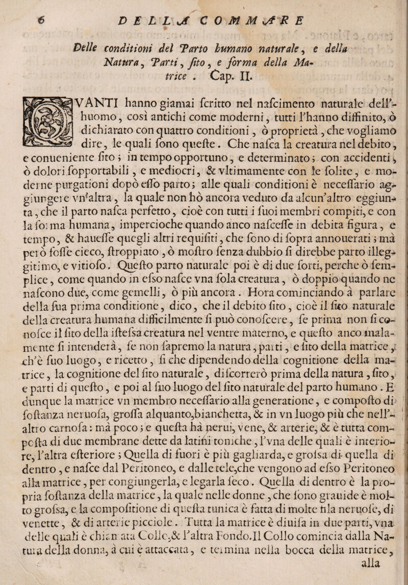Bèlle conditioni del Tarto humano naturale, e della Natura , Tarti , Jìto , e forma della Ma¬ trice * Cap. IL VANTI hanno giamai fcritto nel nafcimento naturale delT- huomo, così antichi come moderni, tutti Iffianno diffinito, ò dichiarato con quattro conditioni, ò proprietà , che vogliamo dire , le quali fono quelle. Che nafca la creatura nel debito, e conuenienre lite ; in tempo opportuno, e determinato ; con accidenti, ò dolori fopportabili, e mediocri, & vitimamente con le folite, e mo¬ derne purgationi dopò elfo parto ; alle quali conditioni è necelfario ag¬ giungere vn?altra, la quale non hò ancora veduto da alcun'altro eggiun- ta, che il parto nafca perfetto, cioè con tutti i fuoi membri compiti, e con la foi ma fiumana, impercioche quando anco nafcelfe in debita figura, e tempo, & hauelfe quegli altri requifiti, che fono di fopra annouerati 5 ma però folfe cieco, {troppi ato , ò mollro fenza dubbio fi direbbe parto illeg¬ giti mo, e vitiofo. Quello parto naturale poi è di due forti, perche ò fem- plice, come quando in efso nafee vna fola creatura, ò doppio quando ne nafeono due, come gemelli, ò piu ancora . Hora cominciando à parlare della fua prima conditone, dico, che il debito fito, cioè il fico naturale della creatura humana difficilmente fi può conofcere, fe prima non fi co¬ noide il fito della iflelsa creatura nel ventre materno, e quello anco mala¬ mente fi intenderà, fe non làpremo la natura, pai ti, e fito della matrice, old è fuo luogo, e ricetto, fi che dipendendo della cognitione della ma¬ trice , la cognitione del fito naturale, dilccrrerò prima della natura, fito, e parti di quello, e poi al fino luogo del fito naturale del parto humano . E dunque la matrice vn membro necelfario alla generatione, e compollo di foftainza neruofa, grolfa alquanto,bianchetta, & in vn luogo più che nelle altro camola : mà poco ; e quella hà perni, vene, & arterie, & è tutta com- polla di due membrane dette da latifii toniche, fvna delle quali è interio- re, Yaltra efteriore ; Quella di fuori è più gagliarda, e grolsa di quella di dentro, e nafee dal Peritoneo, e dalle tele,che vengono ad efso Peritoneo alla matrice, per congiungerla, e legarla l'eco. Quella di dentro è la pro¬ pria foilanza della matrice, la quale nelle donne, che lono grauide è mol¬ to grofsa, e la compoiìtione di quella tunica è fatta di molte Irla neruolè, di venette, & di arterie picciole. Tutta la matrice è diuila in due parti, vna delle quali è chiamata Colio,& Valtra Fondo.!! Collo comincia dalla Na¬ tura della donna, à cui è attaccata, e termina nella bocca della matrice, c alla I