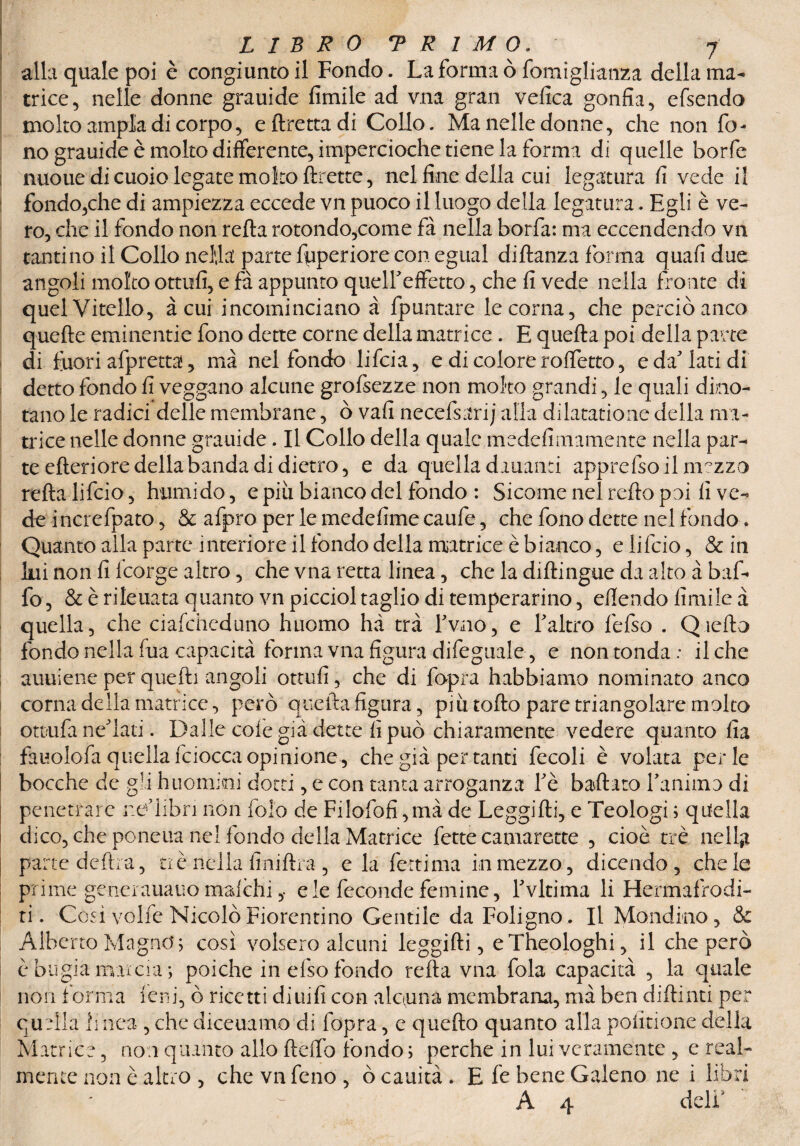 alla quale poi è congiunto il Fondo. La forma òfomiglianza della ma¬ trice, nelle donne grauide fimile ad vna gran velica gonfia, efsendo molto ampia di corpo, eftrettadi Collo. Ma nelle donne, che non fo¬ no grauide è molto differente, impercioche tiene la forma di q uelle borfe nuoue di cuoio legate molto ftrette, nel fine della cui legatura fi vede il fondo,che di ampiezza eccede vn puoco il luogo della legatura. Egli è ve¬ ro, che il fondo non refta rotondo,come fa nella borfa: ma eccendendo vn tantino il Collo nel,la parte fuperiore con egual didanza forma quali due angoli molto ottufi, e fa appunto queireffetto, che fi vede nella fronte di quel Vitello, à cui incominciano à {puntare le corna, che perciò anco quelle eminentie fono dette come della matrice . E quella poi della parte di fuori afpretta, ma nel fondo lifcia, e di colore rolfetto, e da'lati di detto fondo fi veggano alcune grofsezze non molto grandi, le quali dino¬ tano le radici delle membrane, ò vafi necefsarij alla dilatatione della ma¬ trice nelle donne grauide. Il Collo della quale medefimamente nella par¬ te citeriore della banda di dietro, e da quella dauanti apprefsoilm°zzo reità lifcio, humido, e più bianco del fondo : Sicome nel relto poi fi ve¬ de increfpato, & afpro per le medefime caufe, che fono dette nel fondo. Quanto alla parte interiore il fondo della matrice è bianco, e lifcio, & in Ini non fi Icorge altro, che vna retta linea, che la didingue da alto à baf¬ fo, & è rileuata quanto vn picciol taglio di temperarino, efiendo fimile à quella, che ciafchcduno huomo ha tra Fvao, e l'altro fefso . Qiella fondo nella fua capacità forma vna figura difeguale, e non tonda: il che auuiene per quelli angoli ottufi, che di fopra habbiamo nominato anco corna della matrice, però quella figura, più tolto pare triangolare molto ott/ufa ne'iati. Dalle cole già dette fi può chiaramente vedere quanto fia fauolofa quella fciocca opinione, che già per tanti fecoli è volata perle bocche de gli huomini dotti, e con tanta arroganza l'è ballato ramino di penetrare ue'hbri non fol’o de Filofofi ,mà de Leggilli, e Teologi ; quella dico, che pone ua nel fondo della Matrice fette camarette , cioè tre ne lift parte delira, zi è nella lìmiti a , eia ferri ma inmezzo, dicendo, chele prime generauauo malchieie feconde fe mi ne, l'vltima li Hermafrodi- ri. Cosi volfe Nicolò Fiorentino Gentile da Foligno. Il Mondino, & Alberto Magno j così volsero alcuni leggilli, eTheologhi, il che però è bugia marcia; poiché in efso fondo reità vna fola capacità , la quale non forma leni, ò ricetti di nifi con alcuna membrana, mà ben didimi per quella linea , che diceuamo di fopra, e quedo quanto alla polmone della Matrice, non quanto allo deiTo fondo ; perche in lui veramente , e real¬ mente non è altro , che vn feno , ò cauità . E fe bene Galeno ne i libri A 4 deli