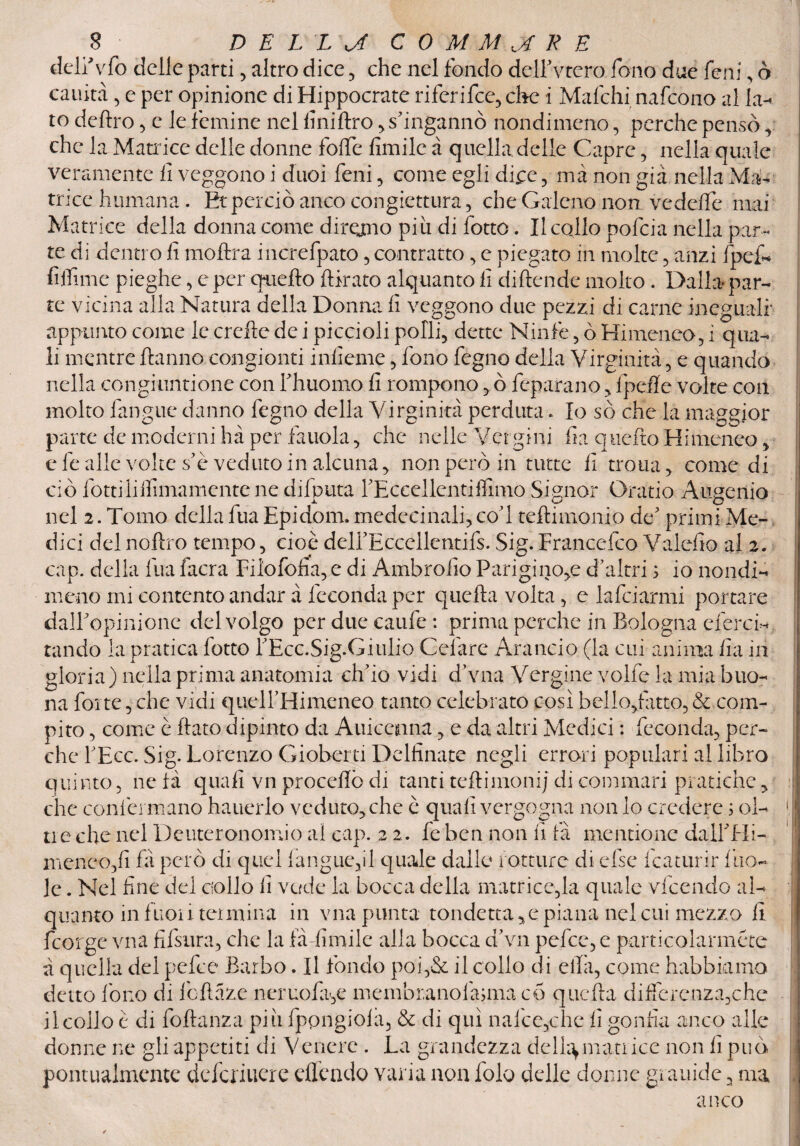 delfvfo delle parti, altro dice , che nel fondo delFvtero fono due feni , ò cauità 5 e per opinione di Hippocrate riferifce, che i Mafchi nafcono al la- to deliro, e le femine nel linillro , s'ingannò nondimeno, perche pensò r che la Matrice delle donne folfe limile à quella delle Capre, nella quale veramente li veggono i duci feni, come egli dice , ma non già nella Ma¬ trice humana. Et perciò anco congettura, che Galeno non. ve delle mai Matrice della donna come diramo piti di fotte. Il collo pofeia nella par¬ te di dentro li moltra increfpato , contratto, e piegato in molte , anzi fpef- filiime pieghe , e per quello {tirato alquanto fi diftende molto. Dalla par¬ te vicina alla Natura della Donna fi veggono due pezzi di carne ineguali' appunto come le crefte de i piccioli polli, dette Ninfe, ò Himeneo, i qua¬ li mentre Hanno congionti inficine, fono fegno della Virginità, e quando nella congiuntione con fhuomo fi rompono , ò feparano, fpefle volte con molto fangue danno fegno della Virginità perduta. Io so che la maggior parte de moderni hà per fa noia, che nelle Vergini fi a quello Himeneo, c fe alle volte s’è veduto in alcuna, non però in tutte fi trotta, come di ciò fotti Infimamente ne difputa l’Eccellenti filmo Signor Oratio Augcnio nel 2. Tomo della lua Epidom. medecinali,coT teftimonio de5 primi Me¬ dici delnoftro tempo, cioè delfEccellentifs. Sig.Francefco Valefio al 2. cap. della lira facra Filofofia, e di Ambrofio Parigino,e d’altri ; io nondi¬ meno mi contento andar à feconda per quella volta, e la fidarmi portare dall' opinione del volgo per due caule: prima perche in Bologna eferci- tando la pratica fotte FEcc.Sig.Giulio Celare Arancio (la cui anima fi a in gloria) nella prima anatomia ch’io vidi d’vna Vergine volle la mia buo¬ na folte, che vidi quelFHimeneo tanto celebrato così bello/atto, & com¬ pito , come è flato dipinto da Auicemna, e da altri Medici : feconda, per¬ che l’Ecc. Sig. Lorenzo Gioberti Delfinate negli errori popolari al libro quinto, ne là quali vn procelle di tanti teftimoni/ di commari pratiche, che confermano hauerlo veduto, che è quali vergogna non lo credere ; ol¬ tre che nel Deuteronomio al cap. 22. fe ben non fi fa mentione dallTIi- menco,fi fa però di quel langue,il quale dalle rotture di else fcaturir i'no¬ ie . Nel fine del collo fi vede la bocca della matrice,la quale vfeendo al¬ quanto in fuoii termina in vna punta toudetta ,c piana nel cui mezzo li feorge vna fifsura, che la fà-limile alla bocca d’vn pefee, e particolarméte à quella del pefee Barbo. Il fondo poi,& il collo di ella, come habbiamo detto Iòne di fcftaze neruola,e membranolàjmacó quella differenza,che il collo è di foltanza più fppngiola, & di qui nafce,che fi gonfia anco alle donne ne gli appetiti di Venere . La grandezza delia, man ice non fi può pontualmente deferiuere elfcndo varia non folo delle donne grauide, ma anco