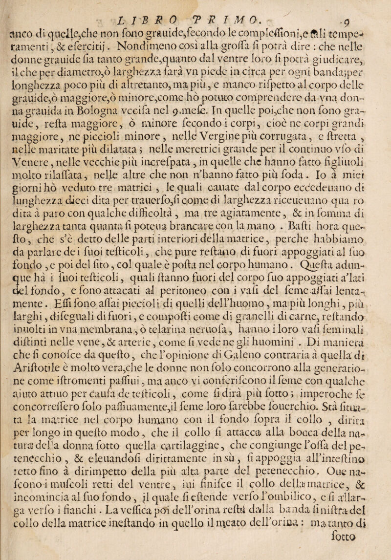 LIBRO T R IMO. e-* anco di quelle,che non fono grauide,fecondo le conipteffionfeftli temp ramenti , & efercitij. Nondimeno così alla grolla lì potrà dire : che nelle donne grauide fia tanto grande,quanto dal ventre loro lì potrà giudicare, il che per diametro,ò larghezza farà vn piede in circa per ogni banda;per longhezza poco piu di altretanto, ma più, e manco rifpetto al corpo delle grauide,ò maggiore,ò minore,come ho potuto comprendere da vna don¬ na grauida in Bologna vccifa nel p.mefe. In quelle poi,che non fono gra¬ uide, retta maggiore, ò minore fecondo i corpi, cioè ne corpi grandi maggiore, ne piccioli minore, nelle Vergine più corrugata, eftretta, nelle maritate più dilatata ; nelle meretrici grande per il continuo vfo di Venere, nelle vecchie più increfpata, in quelle che hanno fatto figliuoli molto rilaffata, nelle altre che non n'hanno fatto più foda. Io à miei giorni hò veduto tre matrici , le quali canate dal corpo eccedeuano di lunghezza dieci dita per trauerfo,(ì come di larghezza riceueuano qua ro dita a paro con qualche difficoltà , ma tre agiatamente, &infommadi larghezza tanta quanta fi poteua brancate con la mano . Batti bora que¬ llo , che se detto delle parti interiori della matrice, perche habbiamo da parlare dei fuoi tefticoli, che pure Tettano di fuori appoggiati ai Ilio fondo , e poi del fito, col quale è pofta nel corpo humano. Quella adun¬ que hà i fuoi tefticoli, c]uali ftanno fuori del corpo fuo appoggiati alati del fondo, e fono attacati al peritoneo con i vali del feme attai lenta¬ mente . Effi fono affai piccioli di quelli delFhiiomo, ma più longhi, piti larghi, difeguali di fuori, e conipofti come di granelli di carne. Tettando incolti in vna membrana, ò telarina neruofa, hanno i loro vali feminali diftinti nelle vene, & arterie, come fi vede ne gli huomini . Di maniera che fi conofce da quefto, che Fopinione di Galeno contraria à quella di Ariftotile è molto vera,che le donne non folo concorrono alla generatio- ne come iftromenti paffiui, ma anco vi oonferifeono il Teme con qualche aiuto attnio per daufa de tefticoli, come fi dirà più fotto ; imperochefe concorreffero folo pattiuamente,il feme loro farebbe fouerchio. Stàfìtoa- ta la matrice nel corpo humano con il fondo fopra il collo , dima per longo in quello modo, che il collo fi attacca alla bocca della na^ tura della donna fotto quella cartilaggine, che congiunge fotta del pe- tenecchio , & eleuandofi dirittamente insù, fi appoggia alfintettino retto fino à dirimpetto della più alta parte del petenec-chio. Ouena- feono i mufcoli retti del ventre, ini finifee il collo della matrice, & incomincia al fuo fondo, \ì quale fi eftende verfofornbilico, e fi allar¬ ga verfo i fianchi. La vefficapoi de 1F orina retti! drdla banda lìniftfadel collo della matrice indiando in quello il meato deiforme, : ma tanto di fotto