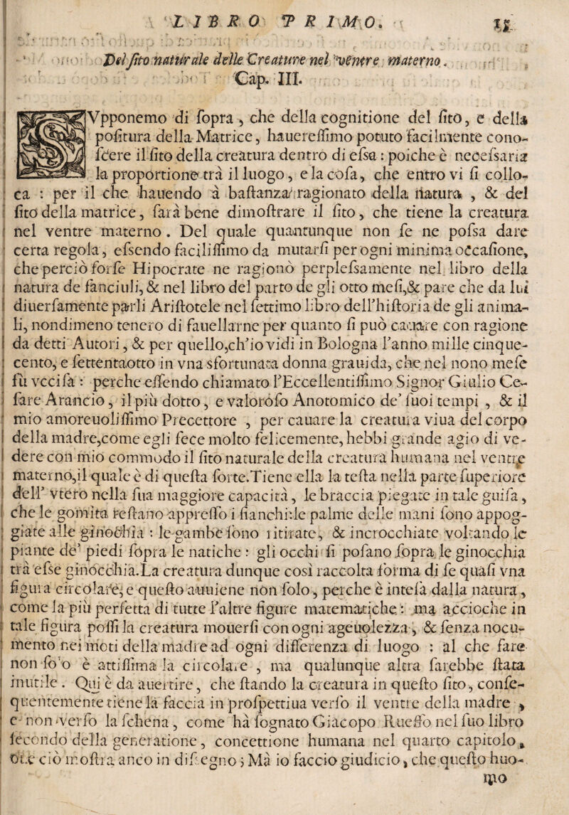 delle 'Creature nel mentre materno « ; ■ Gap* IH. Vpponemo di fopra, che delia cognitione del fitò, e della politura della Matrice, hauerelfimo potuto facilmente cono- fctere il fitò della creatura dentro di else : poiché è necefsaria ca : per il che hauendo à baftanza^ ragionato della natura , & del lite della matrice, farà bene dimoftrare il fito, che tiene la creatura nel ventre materno. Del quale quantunque non fe ne pofsa dare certa regola , efsendo faciliflìmo da mutarli per ogni minima oecafione, che perciò forfè Hipocrate ne ragionò perplefsamente nel. libro della f natura de fànciuli, & nel libro del parto de gli otto mefi,& pare che da lui \ diuerfam-ente parli Ariftotele nei fettimo libro delfhiftoria de gli anima- i li, nondimeno tenero di fauella'rne per quanto li può cariare con ragione f da detti Autori, & per quello5clf io vidi in Bologna fanno mille cinque- : cento, e fettentaotto in vna sfortunata donna grani da, che nel nono mele 1 fu veci fa : perche effendo chiamato PEccellentiflìmo Signor Giulio Ce- ì fare Arancio, il piti dotto, e valorofo Anotomico de Tuoi tempi , & il ■ mio amoreuoliffimo Precettore , percauarela creatura viua del corpo I della madre,come egli fece molto felicemente, hebbi grande agio di ve- I dere con mio commodo il lito naturale della creatura humana nel ventre % materno,il quale è di quella forte.Ticne ella Iti tella nella parte fuperiore dell’ vtero nella fua maggiore capacità, le braccia piegate in tale girila, che le gomita reftano appreffo i fianchile palme delle mani fono appog- ; grate alle ginochia : le gambe fono ritirate, & incrocchiate voltando le piante de’ piedi fopra le natiche r gli occhi fi pofano fopra; le ginocchia i trà efse ginocchiaXa creatura dunque così raccolta forma di fe qtiàfi vna figura circolare, e quello auuiene nòli folo, perche è intelà dalla natura, come la piu perfetta di tutte f altre figure matematiche : ina accioclie in : tale figura poffì la creatura mouerfi con ogni ageuolezza , &fenzanocu- mento nei moti della madre ad ogni differenza di luogo : al che fare non loo e atti filma la circolare , ma qualunque altra farebbe fiata ■ inutile. Olii è da aiiertire, che dando la creatura in quello fito, confe- [ quCiitemcnte tiene la faccia in profpettiua Verfò il ventre della madre > • e- non-verfo lafchena , come hà fognato Giacopo Rueffo nel fuo libro 1 fecondo della gencratione, concettione humana nel quarto capitolo* Due ciò inoltra-anco in difiegno $ Ma io facciogiudicio* che quello huo-( Deifto naturale