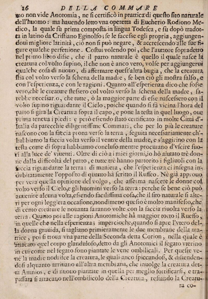t&fio non vide Anotomia, ne fi certificò in prattica di quefto fito naturate deirhuomo : ma hauendo letto vna operetta di Eucherio Rodiono Me¬ dico 5 la quale fu prima compofta in lingua Todefca > e fu dopò tradot¬ ta in latino da Criftiano Eginolfo ; fe le fàcefse egli propria , aggiungen- doui migliore latinità , ciò non fi può negare , & accrefcendo alle lue fi¬ gure qualche perfettione. Coftui volendo poi, che Tauttore fopradetto nel primo libi o difse , che il parto naturale è quello il quale nafee la creatura col volto fupino, il che non è anco vero, volfe per aggiungerui qualche cofa di nuouo, di affermare queffakra bugia, che la creatura Ria col volto verfo la fchena della madre , fe ben ciò gli moftra falfo, e con refperienza, e con le ragioni. Quanto alPefperienza dico che fofse vero,che le creature ftefsero col volto verfo la fchena della madre, fa¬ rebbe necefsario, che tutte, ò la maggior parte di efse nafcefsero con il volto lupino riguardante il Cielo, poiché quando fi fa vicinaThora del parto fi gira la Creatura fopra il capo, e pone la tefta in quel luogo, oue prima teneua i piedi : e però cfsendo flato certificato in molte Città d'- Italia da parecchie dihgentiff me Commari, che per lo più le creature nafeono con la faccia prona verfo la terra , feguìta necefsariamente eh'- habbiamo la fàccia volta verfo il ventre della madre, e «-aggirino con la tefta come di fopra Irabbiamo conclufo mentre procurano d'vfcire fuo¬ ri alla luce de' viuenti. Oltre di ciò a i miei giorni,io ho aiutato tré don¬ ne dalla difficoltà del parto, e tutte tre hanno partorito i figliuoli con la ire eia riguai dante la terra : di maniera , che f cfperienza ci infegna in¬ dubitatamente Toppof to di quanto hà fcritto il Ruffeo. Nè già approuo per vera quella opinione del volgo, che affeima nafeere le donne col volto verfo il Cielo,e gli huomini verfo la terra : perche fe bene ciò può auuenire alcuna volta,efsendo faciliffima cofa,che il fito naturale fi alte¬ ri per ogni leggiera occafione,nondimeno quefto è molto manifefto,che di cento creature le nouanta faranno volte con la faccia riuolta verfo la terra . Quanto poi alle ragioni Anotomiche hà maggior torto il Rueffo, in quelle ch<* nella efperienza > impercioche,quando fi apre fvtero del¬ la donna grauìda, fi tagliano primieramente le due membrane della ma¬ trice , poi fi trota vna parte della Seconda detta Corion, nella quale è 'attacato quel corpo glandulofo,detto da gli Anotomici il fegato vterino in cui come nel fegato fono piantate le vene ombelicali. Per quefte ve- *ne la madie nodrilce la creatura,le quali anco fpiccandofi, & diftenden- dofi alquanto arriuano alfaltra membrana,-cioè inuolge la creatura det¬ ta Amnios, e di nuouo piantate in quella per meglio fortificarli, e tra-' ra co- r