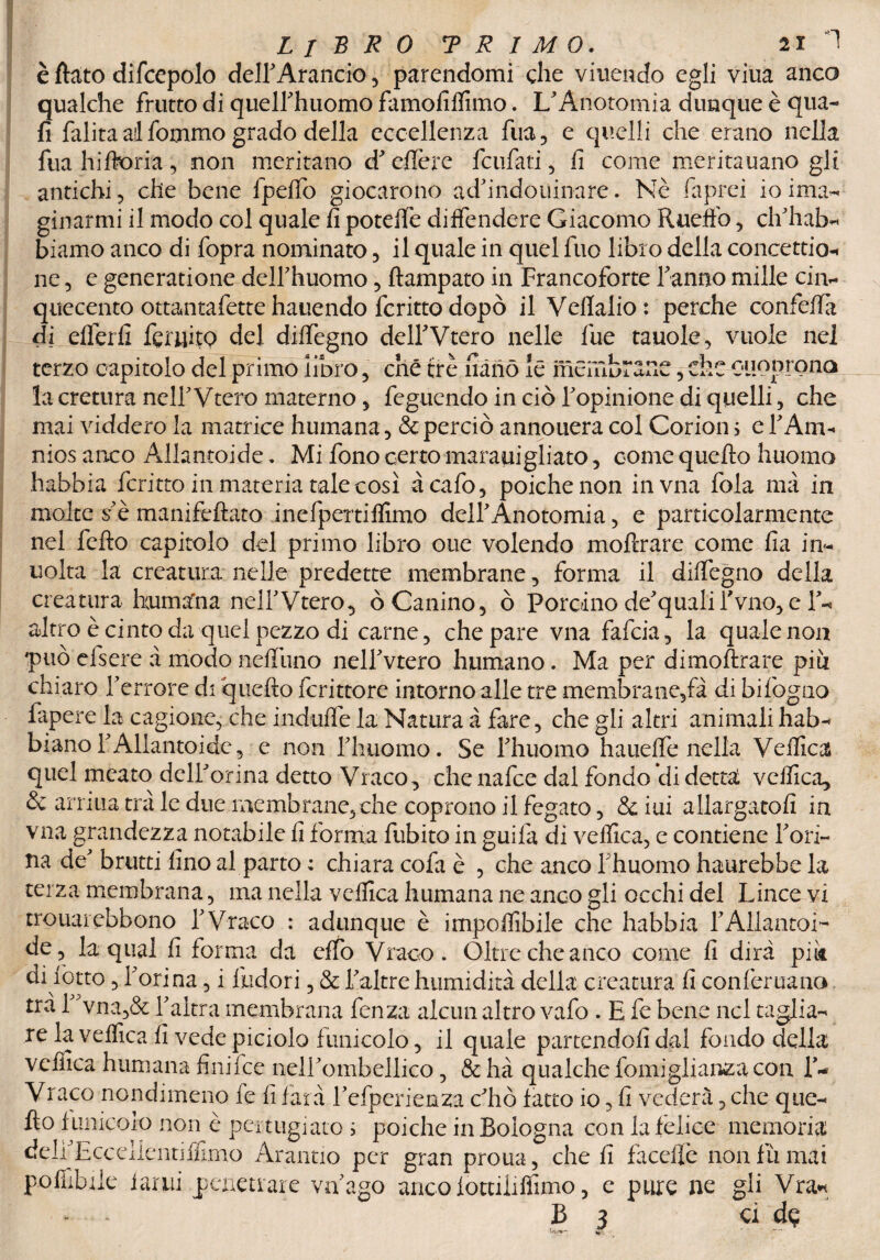 è flato difcepolo delf Arancio, parendomi che viuendo egli viua anco qualche frutto di quelfihuomo famofilfimo. L Anotomia dunque è qua- fi falita ai fommo grado della eccellenza fua, e quelli che erano nella fua hiftoria , -non meritano dJ cffcrc fcufati, fi come meritauano gli antichi, che bene fpelTo giocarono adfindouinare. Nè fiaprei io ima- ginarmi il modo col quale fi potefife diffendere Giacomo Ruefìb, ehhab- biamo anco di fopra nominato, il quale in quel fuo libro della concettio-* ne, e generatione deirhuomo, ftampato in Francoforte Tanno mille cin¬ quecento ottantafette hauendo fcritto dopò il Vefialio: perche confefia di eflèrfi feruito del dilfegno delTVtero nelle Tue tauole, vuole nel terzo capitolo del primo libro, che tre nano le membrane, che OtlOprona la cretura nell Vtero materno , feguendo in ciò Topinione di quelli, che mai viddero la matrice humana, & perciò annouera col Corion ; e 1 Ann nios anco Allantoide. Mi fono certo marauigliato, come quefto huomo habbia fcritto in materia tale così àcafo, poiché non invna fola ma in molte s*è manifeftato inefpettiffimo dell Anotomia, e particolarmente nel fefto capitolo del primo libro oue volendo moftrare come fia in- uolta la creatura nelle predette membrane, forma il dilfegno della creatura humafna nelTVtero, ò Canino, ò Porchio de'quali Tvno, e T- altro è cinto da quel pezzo di carne, che pare vna fafeia, la quale non 'può efsere à modo nefilino nelTvtero humano. Ma per dimoftrare piti chiaro Terrore di quefto fcritto re intorno alle tre membra ne,fa di bifogno fapere la cagione, che indulfe la Natura à fare, che gli altri animali hab- biano TAllantoide, e non Thiiomo. Se Thuomo hauelfe nella Vellica quel meato delTorina detto Vraco, chenafce dal fondo di dettai vellica, & amila tra le due membrane, che coprono il fegato, & iui allargatoli in vna grandezza notabile fi forma fubito in guila di vellica, e contiene Tori- fra de brutti fino al parto : chiara cofa è , che anco Thuomo haurebbe la terza membrana, ma nella vellica humana ne anco gli occhi del Lince vi trouarebbono T Vraco : adunque è imponibile che habbia TAllantoi- de, la qual fi forma da elfo Vraco. Oltre che anco come fi dira pii* di fiotto, Torina, i Indori, & Taltre humidità della creatura fi conlèruano tra 1 vna,& Taltra membrana fenza alcun altro vafo . E fe bene nel taglia¬ re la vellica fi vede piciolo funicolo, il quale partendoli dal fondo della vellica humana finifee nelTombellico, & hà qualche fomiglianzacon T- Vraco nondimeno fe fi farà Tefperienza chò latto io, fi vederà, che que¬ fto limicolo non è pertugiato i poiché in Bologna con la felice memoria delTEcceilentilfimo Arantio per gran prona, che fi faceffe non fu mai polìibile 1 arili penetrare va ago ancolòttiliffimo, e pure ne gli Vra* - - B 3 ci dp