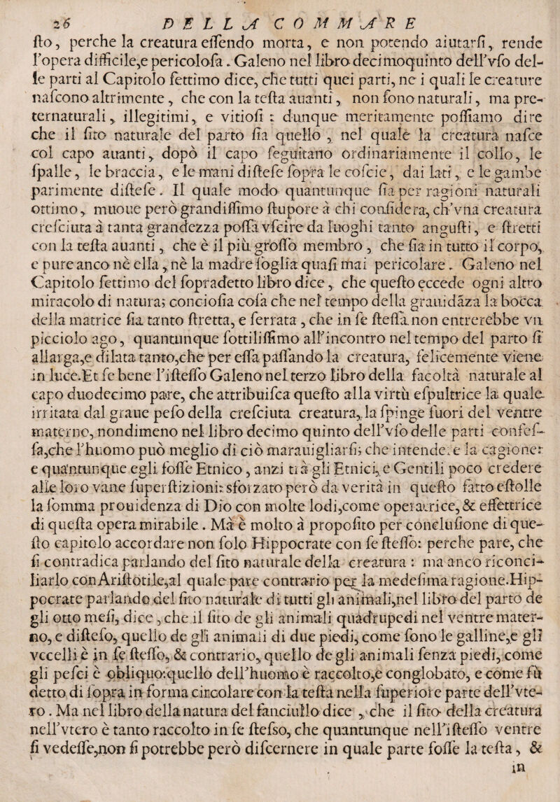 (lo, perche la creatura effendo morta, e non potendo aiutarli, rende Fopera difficile,e pericolofa* Galeno nel libro decimoquinto dellVfo del¬ le parti al Capitolo fettimo dice, che tutti quei parti, ne i quali le creature nafeonoaltramente, che con la tefta alianti, non fono naturali, ma pre¬ ternaturali, illegitimi, e vitiofi : dunque meritamente polliamo dire che il fito naturale del parto fia quello , nel quale la creatura nafee col capo aitanti, dopò il capo feguitailo ordinariamente il collo, le fpalle, le braccia, e le mani diftefe fopra le cofcie, dai lati, e le gambe parimente diftefe. Il quale modo quantunque fia per ragioni naturali ottimo, muoiie perògrandiffimo ftupore a chi confiderà,chVna creatura creici tira a tanta grandezza polla vfeirc da luoghi tanto angùfti , e {fretti con la tefta auanti, che è il più grolla membro , che fia in tutto il corpo, e pure anco nè ella, nè la madreìòglia quali mai pericolare * Galeno nel Capitolo fettimo del fopradetto libro dice, che quello eccede ogni altro miracolo di natura; conciofia cola che nel tempo della grani dàza la bocca della matrice fia tanto ftretta, e ferrata, che in fe fteflanon entrerebbe va picciolo ago, quantunque fottililfimo alf incontro nel tempo del parto fi allarga,e di lata tanto,che per effa paftando la creatura, felicemente viene in luce.Et fe bene Tifteffo Galeno nel terzo libro della facoltà naturale al capo duodecimo pare, che attribuifea quello alla virtù efptiltrice la quale irritata dal grane pefo della ctefeiuta. creatura,,la fpinge fuori del ventre materno, nondimeno nel libro decimo quinto dell'vlò delle parti confef- fa,c'he rhuomo può meglio di ciò marauigliarfi; che intendere la cagioner e quantunque egli fofte Etnico, anzi tià gli Etniche Gentili poco credere alle loro vane luperfiizìonft sforzato però da verità in quello fatto eftolle la lòmma prouidenza di Dio con molte lodi,come operatrice,& effettrice di quella opera mirabile. Mà è molto à propofito per conclufione di que¬ llo capitolo accordare non folo Rippocrate con fe Hello: perche pare, che fi contradica parlando del fito naturale della creatura : ma anco riconci¬ liarlo conAriftotile,al quale pare contrario per la medefimaragione.Hip- pocrate parlando del fito naturale di tutti gli animali,nel libro del parto de gli otto meli, dice, che il fito de gli animali quàdriipedi nel ventre mater¬ no, e diflefo, quello de gir animali di due piedi, come fono le galline,e gli vccelli è in fe fteffo, & contrario, quello de gli animali fenza piedi, come gli pefei è obliquo:quello deli'huomo è raccolto,e conglobato, e come fu detto di lòpra in forma circolare con la tefta nella ftiperioi e parte dell'vie¬ to . Ma nel libro dellanatura del fanciullo dice , che il fito della creatura neirvtero è tanto raccolto in fe ftefso, che quantunque nelE’ifteffo ventre fi vedeffe^non fi potrebbe però difeernere in quale parte folle la tefta, &