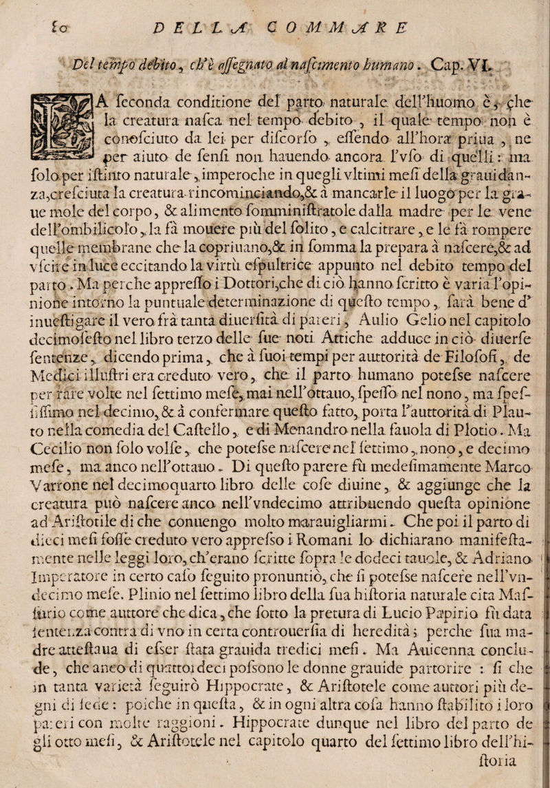 Del tempo, débito, eh’è ajfegmta al nafiimento bumano. Cap. VI. v - ' , v V J + • ■ ’> _ ' v.“ V *■. «, X A feconda conditione del parta naturale, deiriiuomo è, clic La creatura nafta nel tempo debito , il quale tempo non è concici irto da lei per difeorfo offendo all’bora priua , ne per aiuto de fenfi non hauendo ancora fvfo di quelli : ma fola per iftiiito naturale ,;imperoche in quegli virimi meli della grani dan¬ za,creftiuta la creatura rincominciando^ à mancarle il luogo per la gra- ue mole del corpo, & alimento fomminiftratole dalla madre perle vene deirombilicolo ,Ja fa mouere più del folito ,, e calcitrare , e le fa rompere quelle membrane che la copriuanè,&. in fomma la prepara a nafcerè,& ad vfciie in luceeccitando la virtù efpultrice appunto nel debito tempo del parto . Ma perche appretto i Dottori,che di ciò hanno ferino è varia Popi- nione intorno la puntuale determinazione di quefto tempofard bene d* inueftigare il vera fra tantadiuerfità di pareri, Aulio Celio nel capitolo dccimolefto nel libro terzo delle fue noti Attiche adduce in ciò diiterfe fe utenze dicendo prima, che àluoi tempi per auttorità de Filofofi,, de Medici illuftri era creduto veroche. il parto humano potefse nafeere per rare volte nel fettimo mele, mai nelfottauo, fpelTo nel nono, ma fpef- il filmo nel decimo, & a confermare quefto fatto,, porta f auttoritàdi Plau¬ to nella comedia del Cartelloe di Monandro nella fauola di Plotio. Ma Cecilio non folo volfe y che potefse nafeere nel fèttimo >nono, e decimo mefe, ma anco nell* ottano «, Di quefto parere fu. medefiniamente Marco Marrone nel decimoquarto libro delle cofe diurne., & aggiunge che la creatura può nafeere anco nelfvndecimo attribuendo quefta opinione ad Ariftotile diche conuengo molto marauigliarmib Che poi il parto di dieci mefi fotte creduto vero apprcfso i Romani lo dichiarano mani fetta- mente nelle leggi loro, eli erano ferine fopra le dedeci tauole, & Adriano Imperatore in certo calo feguito pronuntiò, che fi potefse nafeere nelfvn- decimo mele, Plinio nel fettimo libro della fua hiftoria naturale cita Maf- jfiirio come aiutare che dica, che fotto la pretura di Lucio Papirio fù data fenteLza contra di vno in certa controuerfia di heredità; perche fua ma¬ dre atteftaua di efser fiata grarrida tredici meli. Ma Auicenna conclu¬ de, che anco di quatto! deci pofsono le donne grauidc partorire : fi che m tanta varietà feguirò Hippocrate, & Ariftotele come auttori più de¬ gni di lede : poiché in quefta, & in ogni altra colà hanno (labiIito i loro pa: eri con molte raggionm Hippocrate dunque nel libro del parto de gli otto indi, & Ariftotele nel capitolo quarto del fèttimo libro delPhi- ftoria