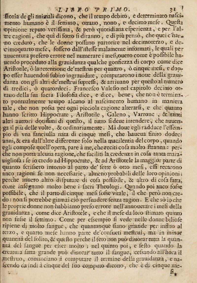 1 ^lorhrde gli animali dicono , -che il tempo debito , e determinato nafci-« \ mento humano è il fettimo, ottano, nono, e decimo mefe. Quella ì opinione reputo veriffima, & però quotidiana efperienza, e per Fai- 1 tre cagioni, che qui di fotte fi diranno, e di piti pensò, che quei <fhar«t no creduto, che le donne pollino partorire nel decimoterzo, e de- : cimoquarto mefe:, foffero dalFiftefie malamente informati, le quali per i auuentura prefero errore nel numerare i mefi,ouero come èpoiiibilc ha*- : uendo proceduto alla grauidanza qualche gonfiezza di corpo come dice 1 Ariftotile, ò lairetentione de’meftrui per quattro, ò cinque mefi* edop- i po eftèr hauendofidubito ingrani date, computarono ì none della graui- : danza con gli altri de'meftrui fuprelfi, & arriuano per quello al numera Idi tredici, ò quatordèci. Francefco Valefio nel capitolo decimo ot¬ tano della fua fiera Filofofia dice, e dice , bene , che non è termina-* to pontualmente tempo alcuno al nafeimento humano in maniera tale, che non pofsa per ogni picciola cagione alterarli, e che quanto hanno fcritto Hippocrate , Ariftotile , Galeno , Varrone , Saltanti altri auttorì dotiffimi di quello , il tutto fi deue intendere, cheauuen* ga il più delle volte, & ordinariamente. Ma doue egli radduce Fellema pio di vna fanciulla nata di cinque meli, che -hanetta finito dodect anni, & era dalf altre differenze folo nella macilentia del corpo, quando egli compofe quelf opera, pare à me, che reciti cola molto ftranna: per¬ che noti porta alcuna ragione, che faciliti la credenza in cofa tanta marad iiigliofa \ fe io credo ad Hippocrate , & ad Ariftotele la maggior parte di quanto fcrifsero intorno al parto de fette ò otto mefi, effi recarono anco ragioni de non necefsarie , almeno probabili delle loro opinioni ; perche inuero altro d riputare di cofa poffibile, & altro di cofa Fatta, come infégnano molto bene i facri Theologi. Quando poi anco fofse poflibiie, che il parto di cinque mefi fofse vitale, il che però non cre ¬ do : non fi potrebbe giamai ciò perfuadere lenza ragion. E che so io che le proprie donne non diabbiamo prefo errore nelFannoueràre i meli della grauidanza , come dice Ariftotele, e che il mefe da loro firmato quinto non false il fettimo. Come per efsempio fi vede nelle donne biliofe ripiene di molto fangue, che quantunque fiano graitide per infino al teizo , e quarto mefe hanno parte de'confueti meftrui, ma in minor quantità del foiito, & quello perche il feto non può' diuorar tutta la quan¬ tità del fangue per elser molto , nel quinto poi, e fello quando la creatura fatta grande può dinorar tutto il fangue, celsando alf bora il mcftruo, cominciano à computare il termine della grauidanza, ena- feendo da indi à cinque del Ilio computo dicono, che è di cinque me- fu