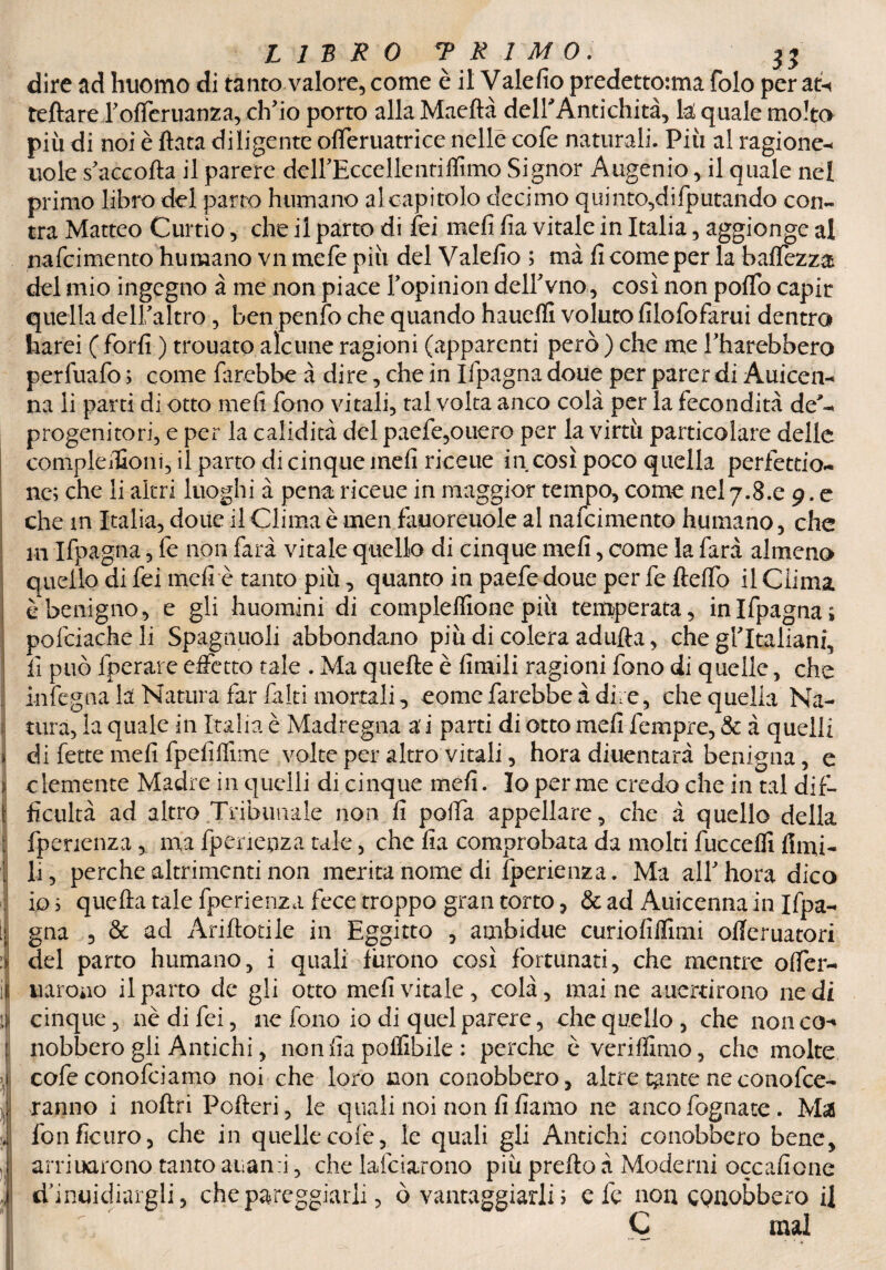 . ì 1 ) )) )l v LIBRO «PRIMO, 32 dire ad huomo di tanto valore, come è il Valefio predettotma folo per ab< tettare l'offeruanza, ch'io porto alla Maeftà delfiAntichità, lai quale molto più di noi è fiata diligente offeruatrice nelle cofe naturali. Più al ragione^ noie s'accofta il parere dcH'Eccellentiffimo Signor Augenio, il quale nel primo libro del parto humano al capitolo decimo quinto,difputando con- tra Matteo Curtìo, che il parto di fei meli fia vitale in Italia , aggionge al nafcimento humano vn mefe più del Valefio ; ma fi come per la battezza del mio ingegno à me non piace l'opinion dell'vno, così non poffo capir quella dell'altro , ben penfo che quando hauefli voluto filofofarui dentro harei (forfi ) trouato alcune ragioni (apparenti però) che me l'harebbero perfuafo ; come farebbe à dire, che in Ifpagna doue per parer di Auicen- na li parti di otto meli fono vitali, tal volta anco colà per la fecondità de^ progenitori, e per la calidità del paefe,ouero per la virtù particolare delle conipleifioni, il parto di cinque meli riceue in così poco quella perfettio- ne; che li altri luoghi à pena riceue in maggior tempo, come nel 7.8.0 9. e che m Italia, doue il Clima è men fàuoreuole al nafcimento humano, che ni Ifpagna, fe non farà vitale quello di cinque meli, come la farà almeno quello di fei meli è tanto più, quanto in paefe doue per fe fletto il Clima è benigno, e gli huomini di compleflione più temperata, in Ifpagna; pofciacheli Spagnuoli abbondano più di colera adufta, che gritaliani, fi può fperarc effetto tale . Ma quelle è limili ragioni fono di quelle, che infegna la Natura far filiti mortali, eome farebbe adire, che quella Na¬ tura, la quale in Italia è Madregna a i parti di otto meli fempre, & à quelli di fette mefi fpelìfììme volte per altro vitali, hora diuentarà benigna, e clemente Madre in quelli di cinque mefi. Io per me credo che in tal dif¬ ficili tà ad altro Tribunale non fi polla appellare, che à quello della fpenenza , ma fpeneuza tale, che fia comprobata da molti fuccefli fimi- li , perche altrimenti non merita nome di fperienza. Ma all'hora dico io ; quella tale fperienza fece troppo gran torto, & ad Auicenna in Ifpa- gna , & ad Ariflotiie in Eggitto , ambidue curiofiffimi offeruatori del parto humano, i quali furono così fortunati, che mentre offer- tiaroiio il parto de gli otto mefi vitale, colà, maine auertirono ne di cinque, nè di fei, ne fono io di quel parere, che quello, che non co-» nobbero gli Antichi, non fia pollibile : perche è veriflimo, che molte cofe conofciamo noi che loro non conobbero, altre tante ne conofce- ranno i noflri Pofleri, le quali noi non fi fiamo ne anco fognate. Mas fonficuro, che in quelle colè, le quali gli Antichi conobbero bene, arcuarono tanto arami, che lafciarono più prettoà Moderni occasione d’inuidìargli, che pareggiarli, ò vantaggiarli ; eie non CQaobbero il C mal