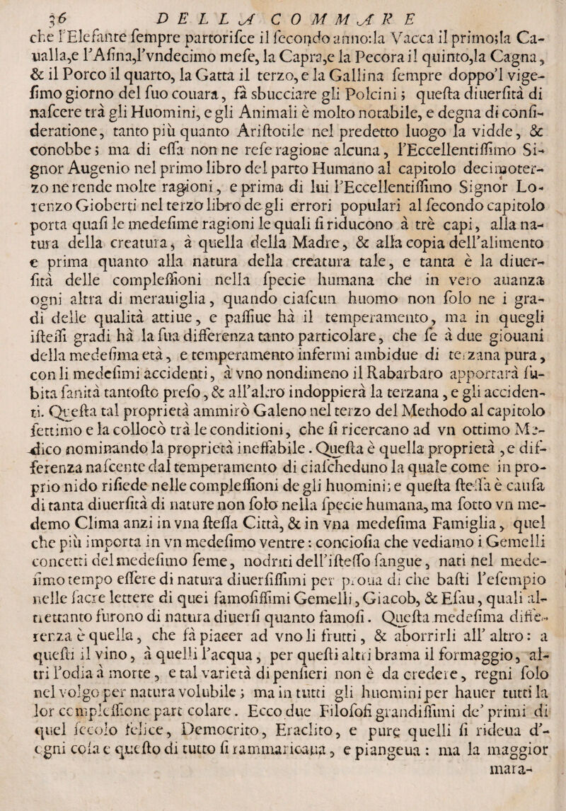 che i Elefante Tempre partorifce il fecondo annoila Vacca il primola Ca- laalla^e FAfina,rvndeoimo mefe, la Capra,e la Pecora il quinto,la Cagna, & il Porco il quarto, la Gatta il terzo, e la Gallina Tempre doppo’lvige- fimo giorno del Tuo couara, fà sbucciare gli Polcini ; quella diuerfità di nafcere tra gli Huomini, e gli Animali è molto notabile, e degna di confi- deratione, tanto più quanto Ariftotile nei predetto luogo la vidde, & conobbe; ma di effa nonne refe ragione alcuna, PEccellenti filmo SD gnor Augenio nel primo libro del parto Rumano al capitolo dee imo ter¬ zo ne rende molte ragioni, e prima di lui PEccellentifiimo Signor Lo¬ renzo Gioberti nel terzo libro degli errori populari al fecondo capitolo porta quafi le medefime ragioni le quali fi riducono à tré capi, alla na¬ tura della creatura, à quella della Madre, & alla copia delPalimento e prima quanto alla natura della creatura tale, e tanta è la diuer¬ fità delle complelfioni nella fpecie fiumana che in vero auanza ogni altra di merauiglia, quando ciafeun huomo non Polo ne i gra¬ di delie qualità attiue, e paffiue hà il temperamento, ma in quegli ifteiTi gradi hà la fùa differenza tanto particolare, che fe àdue giouani della medefima età, e temperamento infermi ambi due di terzana pura , con li medefimi accidenti, à vno nondimeno il Rabarbaro apportata fu- bita fanità rantolio prefo, & alPaltro indoppierà la terzana, e gli acciden¬ ti. Quella tal proprietà ammirò Galeno nel terzo del Methodo al capitolo fettimo e la collocò tra leconditioni, che fi ricercano ad vn ottimo Me¬ ndico nominando la proprietà ineffabile. Quella è quella proprietà , e dif¬ ferenza nafeente dal temperamento di cialcheduno la quale come in pro¬ prio nido rifiede nelle compleffioni de gli huomini; e quella ftelfa è caufa di tanta diuerfità di nature non foto nella fpecie fiumana, ma fotto vn me- demo Clima anzi in vna flefia Città, & in v.na medefima Famiglia, quel che più importa in vn medefimo ventre : conciofia che vediamo i Gemelli concetti del medefitno feme, nodritideirifteflofangue, nati nel mede- fimo tempo elfere di natura diuerfiflimi per prona di che balli Telempio nelle fiacre lettere di quei famofiffimi Gemelli, Giacob, & Efau, quali al¬ trettanto furono di natura diuerfi quanto famofi. Quella .medefima diffe¬ renza è quella, che fà piacer ad vno li frutti, & aborrirli alf altro: a quelli il vino, à quelli l'acqua, per quelli altri brama il formaggio, al¬ tri Todiaà morte, e tal varietà dipenlicri non è da credere, regni folo nel volgo per natura volubile ; ma in tutti gli huominiper hauer ruttila lor ccmpldfione pare colare. Ecco due Filofofigrandinimi de'primi di quel leccio felice, Democrito, Eraclito, e pure quelli fi rideua d'- cgni cola e quello di tutto fi rammaricarla, e piangeua : ma la maggior mara-