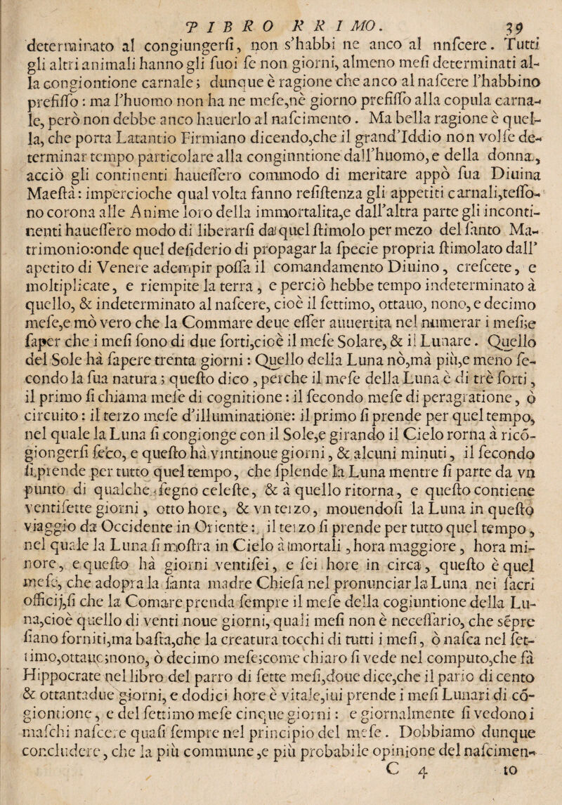 determinato al congiungerfi, non s'habhi ne anco al nnfcere. Tutti gli altri animali hanno gli fuoi fe non giorni, almeno mefi determinati al¬ la congiontione carnale ; dunque è ragione che anco al nafcere Thabbino prefilfo : ma Lhuomo non ha ne mefe,nè giorno prefido alla copula carnai le, però non debbe anco hauerlo al nafcimento. Ma bella ragione è quel¬ la, che porta Latantio Firmiano dicendo,che il grand’iddio non volle de-* terminar tempo particolare alla congiontione dalf hnomo, e della donna,, acciò gli continenti hauelTcro commodo di meritare appo Tua Diuina Maedà: impercioche qualvolta fanno refidenza gli appetiti carnalfitedo- no corona alle Anime loro della immortalità,e dalfaltra parte gli inconti¬ nenti hauelfero modo di liberarli dai quel dimoio per mezo del l'auto Ma¬ trimoniotonde quel defiderio di propagar la fpecie propria dimoiato dall* apetito di Venere adempir polla il comandamento Diuino, crefcete, e moltiplicate, e riempite la terra , e perciò hebbe tempo indeterminato à quello, & indeterminato al nafcere, cioè il fettimo, ottano, nono, e decimo mele,e mò vero che la Commare delie elfer auuertita nel numerar i medie faper che i mefi fono di due forti,cioè il mele Solare, & il Lunare. Quello del Sole ha fapere trenta giorni : Quello della Luna nò,mà piìi,e meno fe¬ condo la dia natura ; quedo dico , perche il mefe della Luna è di tré forti, il primo fi chiama mele di cognitione : il fecondo mefe di peragrati one, ò circuito : il terzo mele d’illuminatione: il primo fi prende per quel tempo, nel quale la Luna fi congionge con il Sole,e girando il Cielo rorna à ricó- giongerfi fece, e quedo ha vmtinoue giorni, & alcuni minuti, il fecondo liprende per tutto quel tempo, che fplende la Luna mentre fi parte da va punto di qualcheLegno celede, & à quello ritorna, e quedo contiene ventifette giorni, ottohore, &vnteizo, mouendofi la Luna in quedo viaggio da Occidente in Oriente : il tei zo fi prende per tutto quel tempo 3 nel quale la Luna fi modra in Cielo a {mortali, hora maggiore, hora mi¬ nore, e quedo ha giorni ventifiei, e fei bore in circa, quedo èque! mefe, che adopra la Tanta madre Chiefa nel pronunciar la Luna nei facri offici j,fi che la Comare prenda fempre il mefe della cogiuntione della Lu¬ na,cioè quello di venti none giorni, quali mefi non è necefìàrio, che sépre Fano forniti,ma bada,che la creatura tocchi di tutti i mefi, ò nafea nel fet- umo,ottatic;nono, ò decimo mefe;come chiaro fi vede nel computo,che fa Hippocrate nel libro del parrò di fette mefi,doue dice,che il pano di cento & ottantadue giorni, e dodici bore è vitale,ini prende i mefi Lunari di co- giontionc, e del fettimo mefe cinque giorni : c giornalmente fi vedono i mafehi nafcere quali fempre nel principio del mefe . Dobbiamo dunque concludere, che la piu commune ,e piu probabile opinione del nalcimen* C 4 to