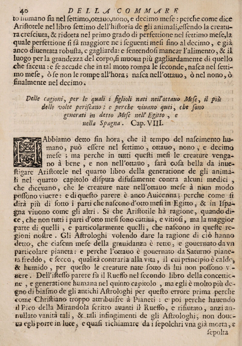 10 immano fia nel fettimo,ottauo,nono, e decimo mefe : perche come dice Ariftotele nel libro fettimo dell'hiftona de gli animali,eftèndola creatu¬ ra cresciuta, & ridotta nel primo grado dì perfettione nel fettimo mcfc,la quale perfettione fi fa maggiore ne i fegucnti meli fino al decimo, e già anco diuentata robtifta, e gagliarda: e fentendofi mancar l'alimento, & it luogo perla grandezza del corpo,fi limona più gagliardamente di quello che faceua : e fe accade che in tal moto rompa le feconde, nafea nel fetti¬ mo mefe, ò fe non le rompe all'bora* > nafea nell'ottauo 3, ò nel nono , ò finalmente nel decimo » Pelle cagioni, per h quali i figlioli nati miTottano Mefe ^ il piu delle volte perifeano ; e- perche viuano quei, che fono generati m detto Mefe nell* Egitto , e nella Spagna . Gap* VUL Abbiamo detto fin hora, che il tempo del nafeimento mano, può eftere nel fettimo, ottano, nono , e decimo mefe > ma perche in tutti quefti mefi le creature venga¬ no à bene , e non neirottauo , farà oofa bella da inue- ftìgare Ariftotele nel quarto libro della generatione de gli anima¬ li nel quarto capitolo difputa difnfamente centra alcuni medici , che diceuano, che le creature nate neirottauo mefe à nkin modo poffono viuere: e di quefto parere è anco Auicenna > perche come fi dirà più di fotto i parti che nafeono d'otto mefi in Egitto, & in Ifpa- gna viuono come gli altri. Si che Ariftotile hà ragione, quando di¬ ce , che non tutti i parti d'otto mefi fono catóni, e vitiofi, ma la maggior parte di quelli , e particolarmente quelli, che nafeono in quefte re¬ gioni noftre . Gli Aftrologhi volendo dare la ragione di ciò hanno detto, che ciafcun mefe della grauidanza è retto, e gouernato dava particolare pianeta: e perche l'ottauo è gouernato da Saturno piane- fa freddo, efecco, qualità contraria alla vita, il cui principio è caldo* & humido , per quefto le creature nate forco di lui non poflòno v’~ uere. DeH'ifteflo parere fu il Rueffo nel fecondo libro della concettici ne , e generatione fiumana nel quinto capitolo , ma egli è molto più de¬ gno di biafmo de gli antichi Aftrologhi per quefto errare prima perche come Chriftiano troppo attribuifre à Pianeti : e poi perche hauendo 11 Pico della Mirandola ferino alianti il Rueffo, e rifiutato , anzi an¬ nullato vanità tali, & .tali infingimenti de gli Aftrologhi, non douc- ua egli porre in luce, e quafi richiamare da 1 lepolcliri vna già morta, e fcpolta