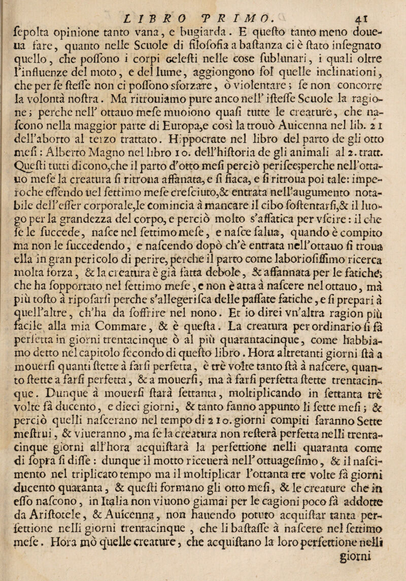 fcpolta opinione tanto vana, e bugiarda. E quefto tantomeno doue- uà fare, quanto nelle Scuole di filofofia a baftanza ci è flato infognato quello, che poflono i corpi Gclefli nelle cose fublunari, i quali oltre Linfluenze del moto, e del lume, aggiongono fol quelle inclinationi, che per fe ftefle non ci poflono sforzare, ò violentare ; fe non concorre la volontà noftra. Ma ritrouiamo pure anco nell' iftefle Scuole la ragio¬ ne ; perche nel? ottauo mefe muoiono quali tutte le creature, che na~ fcono nella maggior parte di Europa,e cosi latrouò Auicenna nel lib. 21 delfaborto al terzo trattato. Hippocrate nel libro del parto de gli otto meli : Alberto Magno nel libro 1 o. deirhiftoria de gli animali al 2. tratt. Quelli tutti di cono,che il parto d'otto meli perciò perifce;perche nell’otta^ no mele la creatura fi ritrosa anfanata, e fi fiaca, e fi ritroua poi tale: impe- roche eflendo nel fettimo mefe crefciuto,& entrata neiraugumento nota¬ bile deli'efiér corporale,le comincia à mancare il cibo foftentarfi,& il Ino- go per la grandezza del corpo, e perciò molto s'affatica per vfcire : il che fiele fuccede, naficenel fettimo mefe, enafcefalua, quando è compito ma non le fuccedendo, e nafcendo dopò eh'è entrata nclEottauo fi troua ella in gran pericolo di perire, perche il parto come laboriofiffimo ricerca molta fòrza, & la creatura è già fatta debole, Se affannata per le fatiche che ha fopportato.nel fettimo mefe, c non è atta à nafeere nel ottauo, ma più tolto à ripofarfi perche s'allegerifca delle paffate fatiche, e fi prepari à queiraltre, ch'ha da foffrire nel nono. Et io direi vn'altra ragion più facile alla mia Commare, & è quella. La creatura per ordinario fi fà perfètta in giorni trentacinque ò al più quarantacinque, come habbia^ ino detto nel capitolo fecondo di quefto libro. Hora altretanti giorni ftà a mouerfi quanti flette à farli perfetta, è tré volte tanto ftà à nafeere, quan¬ to flette a farli perfetta, & a mouerfi, ma à farli perfetta flette trentacin- que. Dunque à mouerfi ftarà fettanta, moltiplicando in fettanta tré volte fà ducente, e dieci giorni, & tanto fanno appunto li fette meli ; & perciò quelli nafcei ano nel tempo di 2 io. giorni compiti faranno Sette meftr ui, & viueranno, ma fe la creatura non reitera perfetta nelli trenta- cinque giorni alfhora acquiftarà la perfettione nelli quaranta come di fopra fi difle : dunque il motto riceuerà neirottuagefimo, & il nafei- mento nel triplicato tempo ma il moltiplicar Tottantatre volte fà giorni ducento quaranta, & quelli formano gli otto meli, & le creature che in eflo nafeono, in Italia non viuono giamai per le cagioni poco fà addotte da Ariftotele, & Auicenna, non hauendo potuto acquiftar tanta per- ièttione nelli giorni frentacinque , che li baftalfe à nafeere nel fettimo mefe. Hora mò quelle creature > che acquiftano la loro perfettione nelli