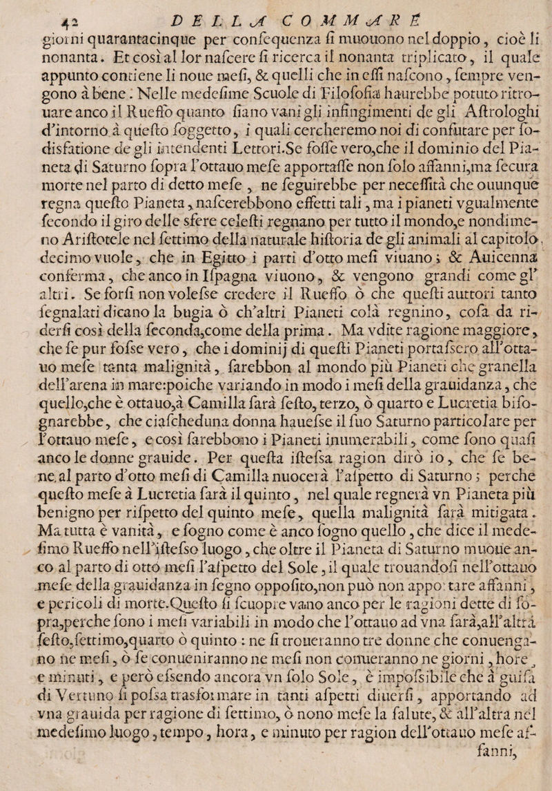 giorni quarantacinque per confequenza fi muouono nel doppio, cioè li nonanta. Etcosìallor nafcerefi ricercai! nonanta triplicato, il quale appunto contiene li none meli, & quelli che in ehi nafcono, fcmpre ven¬ gono àtiene. Nelle medefime Scuole di Tilofofiaì haurebhe potuto ritro- uare anco il Rueffo quanto fìano vani gli infingimenti de gli Aftrologhi dintorno à quefio foggetto, ì quali cercheremo noi di confutare per fò- disfatione de gli intendenti Lettori.Se fòlle vero,che il dominio del Pia¬ neta di Saturno fopra Tottauo mefe apportaffe non folo affami i,m a fecura morte nel parto di detto mefe , ne feguirebhe per neceflità che ouunque regna quello Pianeta,, nafcerebbono effetti tali, ma i pianeti vgiialmente fecondo il giro delle sfere celelti regnano per tutta il mondo,e nondime¬ no Ariftotele nel fettimo della naturale hiltoria de gli animali al capitola, decimo vuole , che in Egitto ì parti d'otto mefi viuano ; & Auicenna conferma, che anco in Ifpagna viuono, & vengono grandi comegT altri. Seforfi non volefse credere il Rueffo ò che quelli auttori tanto fegnalati dicano la bugia ò ch'altri Pianeti colà regnino, cofa da ri¬ derli così della feconda,come della prima. Ma vdite ragione maggiore, efie fe pur fofse vero, che i dominij di quelli Pianeti portalsero all'otta- uo mele tanta malignità, farebbon al mondo più Pianeti che granella dell'arena in mare:poiehe variando in modo i mefi della grauidanza, che quello,che è ottano,à Camilla farà fello, terzo, ò quarto e Lucretia. bifo- gnarebbe, che ciafcheduna donna hauefse il fuo Saturno particolare per Tonano mefe, e così farebbemo i Pianeti inumerabili, come fono quali anco le donne grauide. Per quella illefsa ragion dirà io,, che fe be¬ ne, al parto d'otto meli di Camilla nuocerà Talpetto di Saturno ; perche quello mefe à Lucretia farà il quinto, nel quale regnerà vn Pianeta piti benigno per rifpetto del quinto mefe* quella malignità farà mitigata . Ma tutta è vanità, e fogno come è anco fogno quello, che dice il mede- limo Rueffo nelTilTefso luogo, che oltre il Pianeta di Saturno mtioue an¬ co al parto di otté mefi I'afpetto del Sole, il quale trotiandofi nelTottauo .mefe della grauidanza in fegno oppofito,nonpuò non appo: tare affanni, e pericoli di morte.Queflo fi fcuopre vano anco per le ragioni dette di fq~ pra,perche fono i meli variabili in modo che Tottauo ad vna iarà,alTaltrà fello,fettimo,quarto ò quinto : ne fi trotteranno tre donne che conuenga- no ne mefi, ò fe conueniranno ne mefi non conferanno ne giorni, bore , e minuti * e però efsendo ancora vn folo Sole, è impofsibile che à guifii di Vernino fi pofsa trasformare in tanti afpetti diuerfi, apportando ad vna grauida per ragione di fettimo, ò nono mefe la fallite, & all'altra nel medefimo luogo, tempo, hora, e minuto per ragion dell'ottauo mefe af¬ fanni,