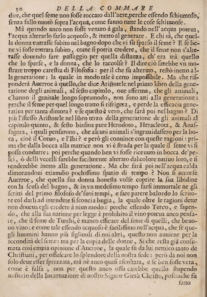 dire, che quel feme non folfe toccato dalTaere,perche effendo fchiumoFo, fenza fallo nuotò fopra Tacqui, come fanno tutte le cofe fchiumofe. Ma quando anco non fotte venuto à gala, ftando nelTacqua. poteua , l’acqua alterarlo farlo acquofo, & inetto al generare . E chi sà, che quel¬ la don ira entrante fubito nel bagnodopo che vi fu fparfo il feme ? E fe be- nevi folle entrata fubito, come fi potria credere, che il feme non s’alte- raffe douendo fare patteggio per quella di fianca, ch'era tra quello che lo fparfe, e la donna, che lo raccolfe ? Il dire ciò farebbe vn mo- flrare troppo careftia di Tilofofia; : per il che fu alterato, retto inetto a l¬ la generazione ; la quale in modo tale è certo imponibile. Ma cherif- ponderi Auerroe à quello,che diGe Arinotele nel primo librò della gene-* i adone degli animali, al fello capitolo, oue afferma, che gli animali, c'hanno il genitale longo fopramodo, non fono atti alla generatione: perche il feme per quel longo tratto fi rifrigera, e perde la efficacia gene- ratina per tanta dimora ? e fe quello è vero, che farà poi nel bagno ? Di più Tifleffo Arinotele nel libro terzo della generatione de gli animali al capitolo quinto, & fello biafma pureHerodoto, Heracleota, &. Anaf- fagora, i quali penfarono, che alcuni animali s'ingrauidaffero per la bo- ca , cioè il Corno, e Tlbi ? e però gli conuince con quelle ragioni : pri¬ ma che dalla bocca alla matrice non vi è llrada per la quale il Teme vi fi polla condurre ; poi perche quando ben vi folle riceuuto in bocca de'pe- fei, ò delli vccelli farebbe facilmente alterato daleolore natiuo loro, e fi renderebbe inetto alla generatione . Ma che farà poi nelTacqua calda dimorandoui etiamdio pochiffimo fpatio di tempo ? Non fi accorfe Auerroe, che quella fua donna ho ne Ila volle coprire la fua libidine conia feufadel bagno, & invnmedefimotempo farli immortale ne gli ferirti del primo filofofo dcTuoi tempi, e fare parere balordo lo ferito- : te col darli ad intendere fi fconcia bugia, la quale oltre le ragioni dette non doueua egli credere à niun modoperche efiendo Turco, e fa pen¬ do , che alla fua natione per legge è prohibito il vino poteua anco penfa- i' re, che il feme de Turchi, è manco efficace del feme di quelli, che beuo- no vino ; e come tale effendo acquofo è faciliffimo nelTacqua, che fe que¬ gli huomini hanno più figliuoli di noi altri., quello non auuiene per la fecondità del feme: ma per la copia delle donne, Siche retta gi$ confu¬ mata cosìempia opinione d* Auerroe, la quale fii da lui nemico tanto de Chriftiani, per offulcare lo fplendore delia noftra fede : però da noi non folo deue etter fprezzata, mà nè anco quali afeoIrata , c fe ben fotte vera , come è falfa , non per quello anco offu carebbe quello ttupendo nnfìerio della Incarnazione di ìioftro Signor Giesa diritto, pofciache fu v ■ fatto