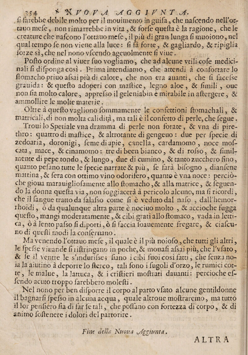 .*) fi farebbe debile molto per il mou-imento in guifa, che nafeendo neifot- tauo mefe , non rimarrebbe in vita , & forfè quefia è la ragione, che le creature che nafeono fottano mefe, il più di gran lunga fi muoiono, nel qual tempo le non viene alla luce : fi fa forte, & gagliardo, & ripiglia forze sì,che nel nono vfccndo ageuolmente fi viuev Pofto ordine al viuer fuo vogliamo, che ad alcune vtili cofe medici* n'ali fi difponga così. Prima intendiamo, che attendi à confortarelo ftomachopriuo afsai più di calore, che non era alianti, che fi facefse grauida: & quello adoperi con mafiice, legno aloe, & fimili , oue non fia molto calore, apprefso il geleniabinè mirabile in adergere, & ammolli re le m olte materie. Oltre à quello vagliene fommamente le confettioni Aomachali, & tnatricali,di non molta cali dita, ma tali è il confetto di perle, che Teglie. Troni lo Spedale vna dramma di perle non forate, & vna di pire- tliro ; quattro di mallice, & altrotante di gengeuo : due per fpecie di zedoaria, doronigi, femediapie, cantila, cardamomo, noce mof- cata, mace, & cinamorno t tre di been bianco, & di rofso, & fimil- mente di pepe tondo , & lungo, due di cumino, & tanto zucchero fino, quanto pefano tutte le fpecie narrate & più, fe farà bifogno , dianfene mattina, & fera con ottimo vino odorifero, quanto è vna noce : perciò- che gio.ua marauigliofimiente allo ftomacho ,& alla matrice, & feguen- do la donna quella via ,non foggiacerà à pencolo alcuno, ma fi ricordi, che il fangue tratto da faiafso come fi è veduto dal nafo , dalfhemor- rhoidi, ò da qualunque altra parte è nocino molto , & accioche fugga quello, mangi moderatamente, & cibi grati allo llomaco, vada in lan¬ ca, Ò à lento pafso fi diporti ,ò fi faccia foauèmente fregare, & ciafcu- no di quelli modi la conferita no. Ma venendo fonano mefe , il quale è il più noiofo ,che tutti gli altri, le fpefse viuande fi ri Aringa no in poche, & mouafi afsai più, che fvfato, & Te il ventre le s’mdurifsei filano icibi fuoi così fatti, che fenza no¬ ia la aiutino a deporre lo Aereo, tali fono i fugoli d'orzo, le rumici cot¬ te, lemàlue, lalattuca, & i criftieri moArati damanti: perciocheef- fendo acuto troppo farebbero mole Ai. Nel nono per ben difporre il corpo al parto vfato alcune gentildonne il bagnarli Ipefso in alcuna acqua, quale altroue moAraremo, ma tutto il lor penfiero fi a di far le tali, che poAano con fortezza di corpo, & di animo foAenere i dolori del partorire. Fine della Nuova ^Aggiunta. ALTRA