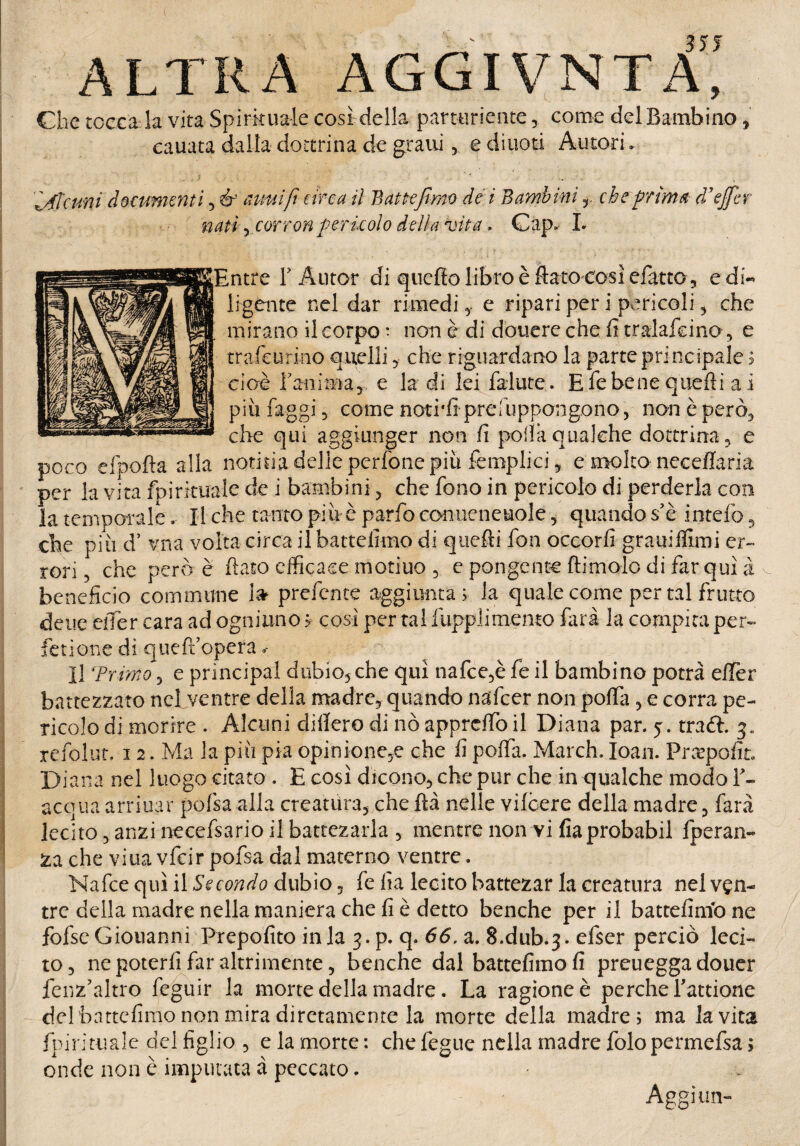 ALTRA AGGIVNTÀ” Che tocca la vita Spirituale così della partoriente , come del Bambino, cauata dalla dottrina de grani, e dinoti Autori. nati, corronpericolo della vita . Gap» L Entre Y Autor di quello libro è fiatoeosì efatto, e di¬ ligente nel dar rimedi y e ripari per i pericoli , che mirano il corpo : non è di douere che fi tralafcino , e trafeurino quelli , che riguardano la parte principale ; cioè E anima,, e la di lei faiute. E fe bene quelli a i piu faggi 5 come noti'fi presuppongono, non è però, che qui aggiunger non fi polla qualche dottrina, e poco efpofta alla noti ti a delle perfone più fempliei, e molto neeefiaria per la vita fpi ritirale de i bambini, che fono in pencolo di perderla con la temporale » Il che tanto piu è parfo conueneuole, quando sè intefo , che più d’ vna volta circa il battefimo di quelli fon occorfi grani film i er¬ rori, che però è fiato efficace motiuo, e pongente ftimolo di far qui à ^ beneficio corri mone la preferite aggiunta; la quale come per tal frutto deue eiTer cara ad ogni uno ; cosi per tal fuppli mento farà la compita per- fetione di queft’opera ^ Il Turno 5 e principal dubio, che qui nafce,è fe il bambino potrà efier battezzato nel ventre della madre, quando nafeer non polla, e corra pe¬ ricolo di morire . Alcuni difiero di nò apprefiò il Diana par. 5. tradì. 3. refolut. 1 2. Ma la più pia opinione^ che fi pofia. March. Ioan. Pnrpofit, Diana nel luogo citato . E così dicono, che pur che in qualche modo l'¬ acqua arriuar pofsa alla creatura, che flà nelle vilòere della madre, farà lecito, anzi necefsario il battezarla , mentre non vi fiaprobabil fperan- 2a che viua vfeir pofsa dal materno ventre. Nafce qui il Secondo dubio, fe fia lecito battezar la creatura nel ven¬ tre della madre nella maniera che fi è detto benché per il battefinYone fofseGiouanni Prepofito in la 3. p. q. 66. a. 8.dub.3* e^ser perciò leci¬ to 3 ne poterli far altrimente, becche dal battefimo fi preueggadouer fenz’altro feguir la morte della madre. La ragione è perche faccione del battefimo non mira dirctamente la morte della madre; ma la vita fpirituale del figlio , e la morte: chefègue nella madre folopermefsa; onde non è imputata à peccato. Aggi un-