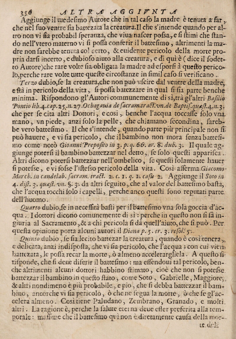 'Àggitinge il medefimo Autore che in tal cafo la madre è tenuta a^far r che nel fuo ventre fia battezata la creatura.il che s’intende quando per al¬ tro non vi fia probabil fperanza, che viii&nafcer pofsa, e fi Rimi che Ran- do nelfvtero materno vi fi poflfa conferir il batte fimo , altrimenti la; ma¬ dre non farebbe tenuta col certo, Scandente pericolo della morte prò- pria darfi incerto,e dubiofo aiuto alla creatura, e di qui è ( dice il fodet- to Autore)che rare volte fia obligata la madre aéefporfi àqucft'o perico- Ib,perche rare volte tutte quelle circoftanze in fimil cafo Ir'verificano... Terzo dubio,fe la creatura,che non può vfeire dal ventre della madre,, eflàinpericolodella.vita,. fipefia battezzare-in qual fi fia parte benché minima. Rifpondono gl’ Autori communemente di s%trà gfaltrf Bafiiié Tornio lih.^cap. .Qcbagama defacram-àraSTivn.dh n.$$ che per fe cita altri Dottori, e cosibenché l’acqua toccaffe ÌoIòvimL mano,. vn piede, anzi folo la pelle, che chiamano fécondina, fareb¬ be vero battemmo . H che s’intende „ quando parte piirprincipale non fii puòhauere, e vi fia pericolo, che il bambino non mora fenza battefi- irto come notò Gioanni Trepojìto in 3. p.q.66. ar. 8. duB*p Il quale ag¬ giunge poterli il bambino battezzar nel detto fe folò quelli apparifea „ Altri dicono poterli battezzar neirombelico, fe quelli folamente haiier fipotefse, e vi fofse l’iftefso pericolo della vita. Gosf affcrmz Giacomo* Mar eh. in candelai»fiacram. tradì, z. c. 1. q. 1-4 cafu 2*4 Aggiungevi doto in 4. difi. 3, qufiì. vn. §. da altri feguito,che al valor del battefimo bada,. che l’acqua tocchi folp i capelli 3i percheanco quelli fono reputati parte, deirhuomo» Quarto- dubio,fé in necelfità balli per ilbattcfimo vna fola goccia d’ac¬ qua .. I dottori dicono comunemente di sì : perche in quello non fi fa in¬ giuria al Sacramento ,& a ehi pericola fi dà queU’aiuto, che fi può . Per quella opinione porta alcuni autori il Dianap. y tr. 3. refòD 50,.. Quinto dubio ,ie fia decito battezar la creatura, quando è cosìtenera ^ e delicata, anzi indifpolta, che vi fia peri colo, che l’acqua 5 con cufwem battezata,ie pofia recar la morte ,,ò almeno accelerargliela. A quello in rifponde, che fi deue diferir il battefimo : ma effendoui tal pericolo, ben¬ ché altrimenti alcuni dottori habbino Rimato, cioè che non fipotefse, battezzar il bambino in quello flato, come Sotó , Gabrielle, Maggiore,,. & altri nondimeno è.più probabile,e pio, che lì debba battezzar il bam¬ bino, ancorché vi fia pericolo, ò che-, ne legna la morte, òchciegrac- celera almeno . Così.tiene Paludano, Zembrano, Granado, e molti, altri. La ragione e, perche la falute eterna deue eller preferita alla tcm-> gorale * maffnme che il battefimo qui non è.diretamentc caufa, della mor—