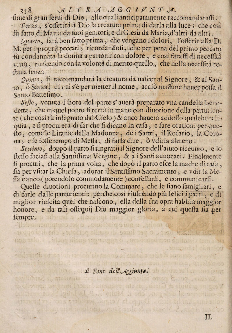 fime di gran feriti di Dio, alle quali anticipatamente raccomandàraffi * Terzo ^ s’offerirà à Dio la creatura prima di darla alla luce ; che cosi fu fatto di Maria da fuoi genitori, e di Giesu da Maria,d’altri da altri. Quarto, farà ben fatto prima , che vengano i dolori , 1-offerir alla D. M. per i propri) peccati > ricordandoli, che per pena del primo peccato fu condannata la donna a partorir con dolore, e così faraffi di neceflità virtù, riufcendo con la volontà dimeritoquello, che nella necefììtà re- lì: a uà fenza. Quinto , lì 'raccomandata la creatura da nafcer al Signore, & al San¬ to 5 ò Santa 5 di cui s’è per metter il nome , acciò maifime hauer polla il Santo Battefirno. Se fio, venuta f bora del parto spanerà preparato vnacandella bene¬ detta 3 che in quel ponto fi terrà in mano con diuotione della partorien¬ te ( che così fu infognato dalCielo) & anco haueià ad dolio qualche relì- -quia , e fi procurerà di far che fi dicano in cafa, e fare ora rioni per que¬ llo 5 come le Litanie della Madonna , dei Santi, ilRofario, la Coro¬ na ; e fe folfe tempo di Meda, di farla dire, Ò vdirla almeno. Settimo, doppo il parto fi ringrati; il Signore dell’aiutQ riceuuto, e lo ftcflo faciali alla Santiflìma Vergine, & a i Santi auuocati. Finalmente fi procuri, che la prima volta, che dopò il parto efce la madre dì caia , fia per vfitar la Chic la , adorar il Santiffìmo Sacramento, e vdir la Me¬ da e anco ( potendolo commodamente ) confelfarfi, e communicarfi. Quelle diuotioni procurinola Gommare, che le fìano famigliar!, e dì farle dalle partorienti:: perche così riufcéndo più felici i pai ti, e di miglior riufcita quei che nafcono , ella della fua opra habbia maggior honore j e da tali olfequij Dio maggior gloria,, à cui quella £a per fempre. li Fine deìT^ggiunU. IL