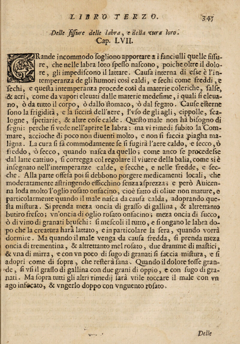 X ì ERO T E R Z t>. Delle fijfnre delle labra, Bella Kura loro l Gap. LVII. [Rande incommodo fogliono apportare a i fanciulli quelle filili- re, che nelle labra loro fpeffo nafeono, poiché oltre il dolo¬ re ? gli impedirono il lattare. Caufa interna di efse è fin- temperanza de gli hurnori così caldi , efechi come freddi,e e quella intemperanza procede così da materie coleriche, falle, , come da vapori eleuati dalle materie medefime, i quali fi eleua- no, ò da tutto il corpo, ò dallofilomaco, ò dal fegato. Caule elterne fono la frigidità, e la liceità delfaere, fivfo de gli agli, cippolle, fca- logne, fpetiarie, & altre cole calde . Quello male non ha bifogno di fc gni: perche fi vede nelfaprire le labra : ma vi rimedi fubito la Gom¬ mare, accioche di poco non diuenti molto, e non fi faccia piagha ma¬ ligna . La cura fi fa commodamente fe fi fugirà faere caldo, e lecco, t> freddo, òfecco, quando nafea da quello* come anco fe procedefse «dal latte cattino, fi corregga col regolare il viuere della balia, come si è infegnato nelfintcmperanze calde, efecche, e nelle fredde, e fec- che. Alla parte offefa poi fi debbono porgere medicamenti locali , che moderatamente altringendo efficchino fenzaafprezza? e però Àuicen- na loda molto foglio rofato onfecino, cioè fatto di oliue non mature,© particolarmente quando il male nafta da caufa calda, adoprando que¬ lla millura. Si prenda meza oncia di graffò di gallina, & altrettanto butiro frefeo > vn'onciadiogliorofatoonfacino > meza oncia di fiòcco ò di vino di granati brufehi : fi mefcoli il tutto, e fi ongaiiò le labra do¬ po che la creatura hara lattato, e in particolare la fera, quando vorrà dormire. Ma quando il male venga da ranfia fredda, fi prenda meza oncia di trementina, & altrettanto mel rofato, due dramme di mattici, & vna di mirra, e con vn poco di fugo di granati fi faccia millura, e fi adopri come di fopra, che réfleràfana « Qjpando il dolore ìolfe gran¬ de , fi vii il graffo di gallina con due grani di oppio, e con fugo di gra¬ nati. Ma fopra tutti gli altri rimedi; lira vtile toccare il male con vn .ago infocato* Se vngerlo doppo con vnguento rofato> » Pelle